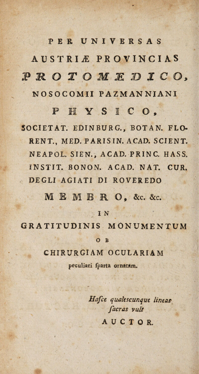 PER UNIVERSAS 7 . \\ ' , AUSTRIS PROVINCIAS I ' . JP&OTOMM3BZC O, ' /.. .< I v NOSOCOMII PAZMANNIANI \ , PHYSICO, SOCIETAT. EDINBURG., BOTAN. FLO- RENT., MED. PARIS IN. ACAD. SCIENT. NEAPOL. SIEN., ACAD. PRINC. HASS. INSTIT. BONON. ACAD. NAT. CUR. DEGLI AGIATI DI ROVER EDO i • MEMBRO, &c. &c. I N GRATITUDINIS MONUMENTUM O B CHIRURGIAM OCULARIAM I ’ - 4 peculiari fpaita ornatam. ' ' Hafce quakscunque Unza? facras vult AUCTOR. i t