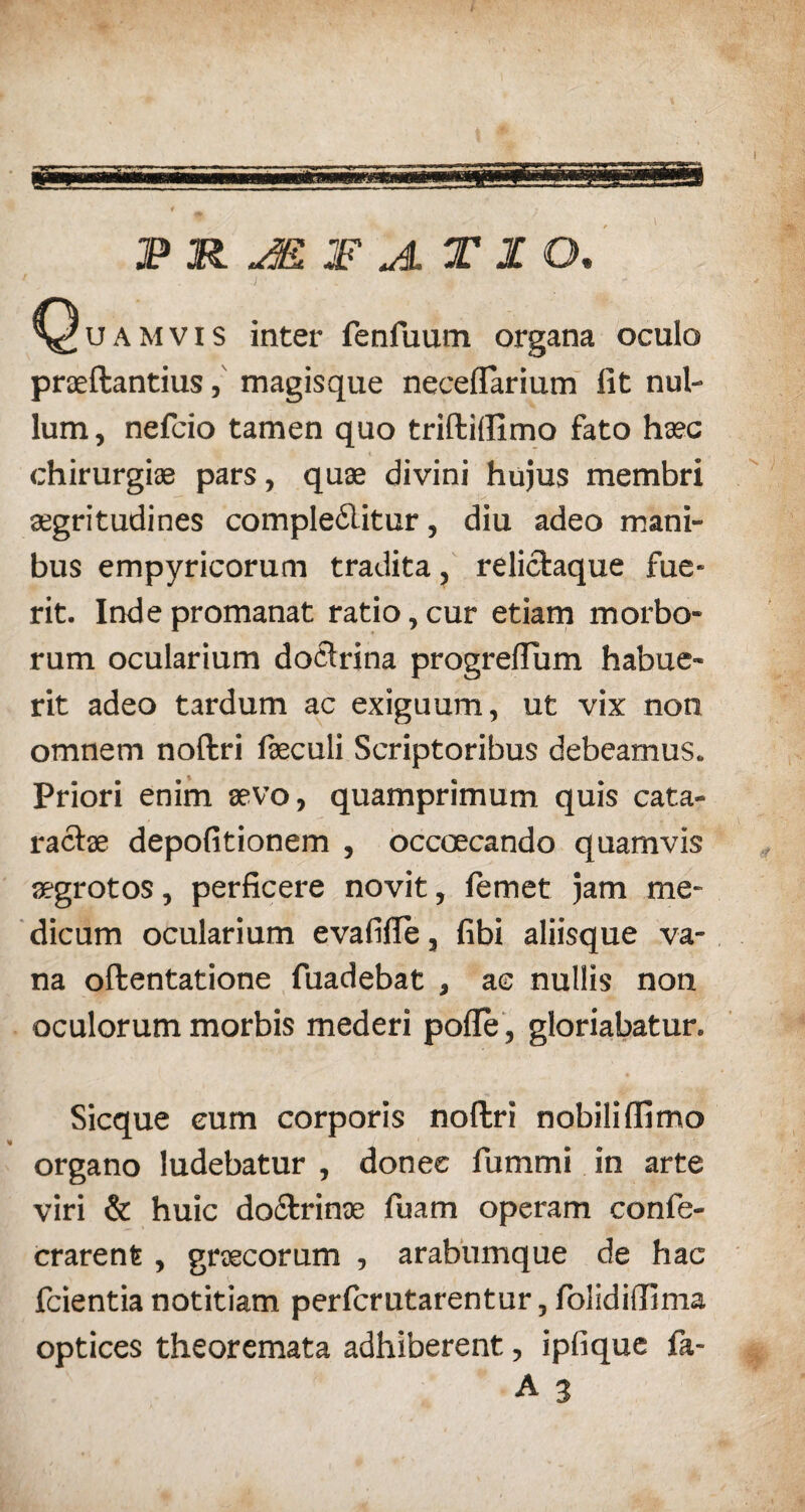 JP R JK JF JL T I O. Quamvis inter fenfuum organa oculo praeftantius, magisque neceflfarium fit nul¬ lum, nefcio tamen quo triftidimo fato haec chirurgi® pars, quae divini hujus membri aegritudines compledlitur, diu adeo mani¬ bus empyricorum tradita, relictaque fue¬ rit. Inde promanat ratio, cur etiam morbo¬ rum ocularium doctrina progreflum habue¬ rit adeo tardum ac exiguum, ut vix non omnem noftri faeculi Scriptoribus debeamus. Priori enim aevo, quamprimum quis cata¬ ractae depolitionem , occaecando quamvis aegrotos, perficere novit, lemet jam me¬ dicum ocularium evafifie, fibi aliisque va¬ na oftentatione fuadebat , ac nullis non oculorum morbis mederi polle, gloriabatur. Sicque eum corporis noftri nobiliflimo organo ludebatur , donec fummi in arte viri & huic do&rinae fuam operam confe- crarent, graecorum , arabumque de hac fcientia notitiam perfcrutarentur, folidifiima optices theoremata adhiberent, ipfique fa- A 3