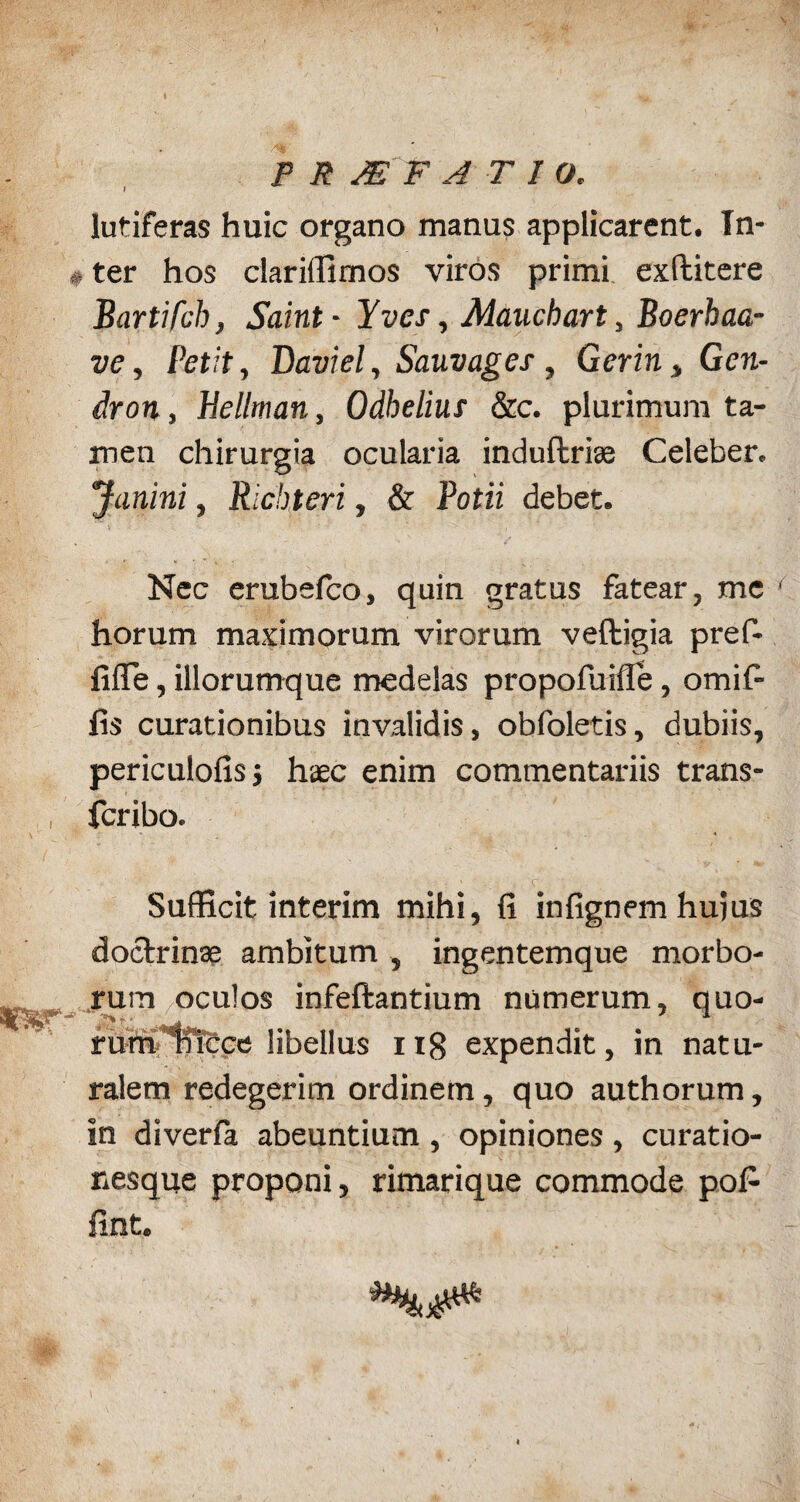 ; P R JE F ATIO. lutiferas huic organo manus applicarent. Tn- *ter hos clariffimos viros primi exllitere Bartifch, Saint- Yves, Maucbart, Boerbaa- ve, Petit, Daviel, Sauvages, Gerin, Gcn- Jrott, Hellman, Odbelius &c. plurimum ta¬ men chirurgia ocularia induftrise Celeber. Janini, Richteri, & Potii debet. Nec erubefco, quin gratus fatear, me horum maximorum virorum veftigia pref- fiffe, iliorumque medelas propofuifle, omifi fis curationibus invalidis, obfoletis, dubiis, periculofisj haec enim commentariis trans- fcribo. Sufficit interim mihi, fi infignem hujus doctrinae ambitum , ingentemque morbo¬ rum oculos infeftantium numerum, quo- rumificce libellus iig expendit, in natu¬ ralem redegerim ordinem, quo authorum, in diverfa abeuntium, opiniones, curatio- nesque proponi, rimarique commode pofi fint.