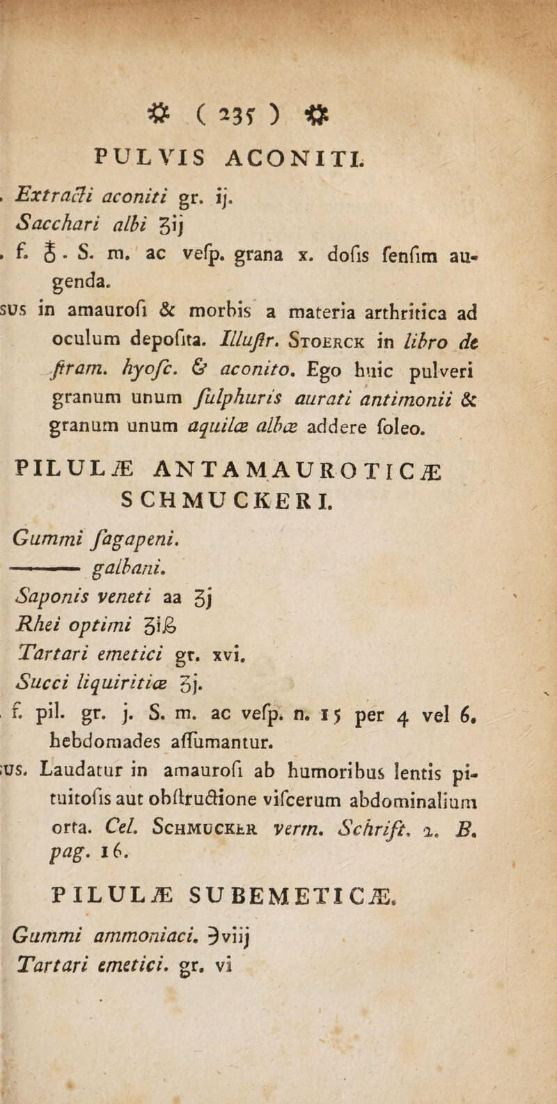 PULVIS ACONITI. , Extracti aconiti gr. ij. Sacchari albi 3ij . f. & . S. m. ac vefp. grana x. dofis fenfim au¬ genda. sus in amaurofi & morbis a materia arthritica ad oculum depofita. Illufir. Stoerck in libro de Jtram. hyofc. & aconito. Ego huic pulveri granum unum fulphuris aurati antimonii & granum unum aquilae albce addere foleo. PILULiE ANTAMAUROTlCiE SCHMU CKERI. Gummi fagapeni. —- ■1 galbani. Saponis veneti aa 3j Rhei optimi Tartari emetici gr. xvi. Succi liquiritiae 5j. f. pii. gr. j. S. m. ac vefp. n. 15 per 4 vel 6. hebdomades afTiimantur. ius. Laudatur in amaurofi ab humoribus lentis pi- tuitofis aut obftru&ione vifcerum abdominalium orta. Cei. Schmucrrr verrn. Schrifi, %. B. 16. PILULiE SU BEM ETI CiE, Gummi ammoniaci. Jviij Tartari emetici, gr. vi