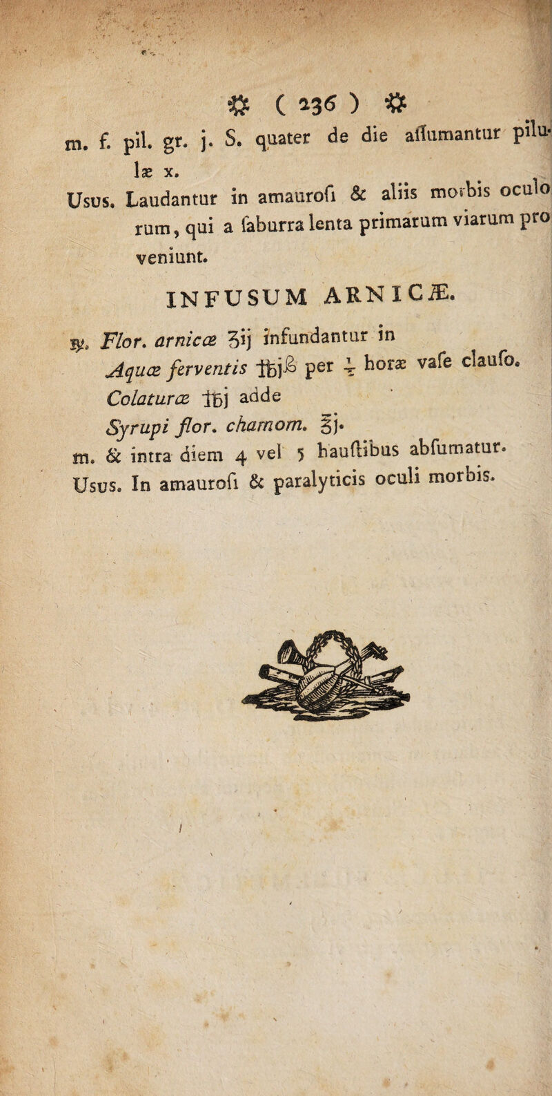 m. f. pii. gr. j. S. quater de die aflumantur pilu- \x X. Usus. Laudantur in amaurofi & aliis morbis ocu o rutn, qui a faburra lenta primarum viarum pro veniant. INFUSUM ARNlCiE. jy. Flor, arnicce 3'j infundantur in Aquae ferventis lfej£ per i hora vafe claufo. Colatur & t6) a(^^e Syrupi flor. chamom. §]• m. & intra diem 4 vel 5 hauftibus abfumatur. Usus. In amaurofi & paralyticis oculi morbis.