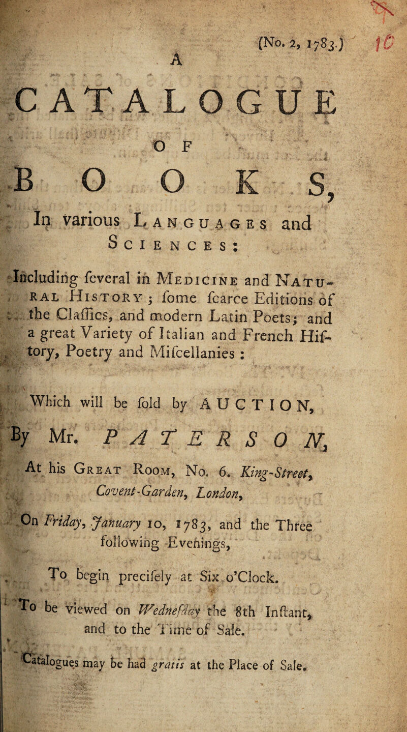 CATALOGUE OF book S, r Iij various Languages and Sciences: Including feveral in Medicine and Natu¬ ral History ; fome fcarce Editions of the Claffics, and modern Latin Poets; and a great Variety of Italian and French Hif- , tory. Poetry and Mifcellanies : Which will be fold by AUCTION, By Mr. P A r E R S 0 N, At his Great Room, N04 6, King^Streety Covent-Garden^ London^ On Friday^ January 10, 1783, and the Three following Evenings, . To begin precifely at Six o’clock. To be viewed on Wednefday the 8 th In dan t, and to the Time of Sale. % ‘tStalogues may te had gratis at the Place of Sale.