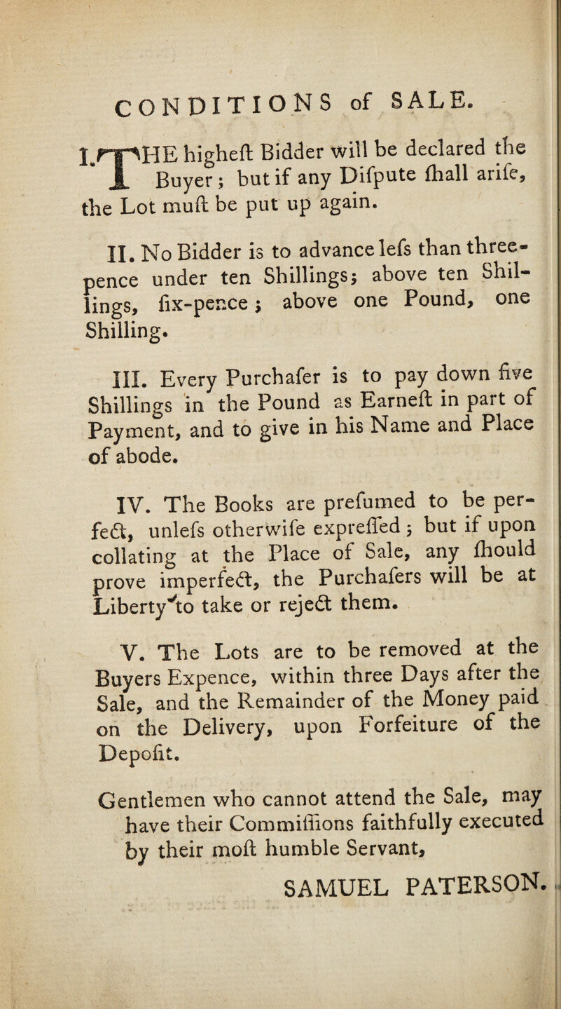CONDITIONS of SALE. I.rpHE higheft Bidder will be declared tlie 1 Buyer; but if any Difpute {ball arifcj the Lot muft be put up again. II. No Bidder is to advance lefs than three- pence under ten Shillings; above ten Shil¬ lings, fix-pence; above one Pound, one Shilling. III. Every Purchafer is to pay down five Shillings in the Pound as Earnefl in part of Payment, and to give in his Name and Place of abode. i IV. The Books are prefumed to be per¬ fect, unlefs otherwife expreffed 5 but if upon collating at the Place of Sale, any fhould prove imperfeift, the Purchafers will be at Libertyi:o take or rejedt them. V. The Lots are to be removed at the Buyers Expence, within three Days after the Sale, and the Remainder of the Money paid on the Delivery, upon Forfeiture of the Depofit. Gentlemen who cannot attend the Sale, may have their Commiffions faithfully executed by their moft humble Servant, SAMUEL PATERSON.-