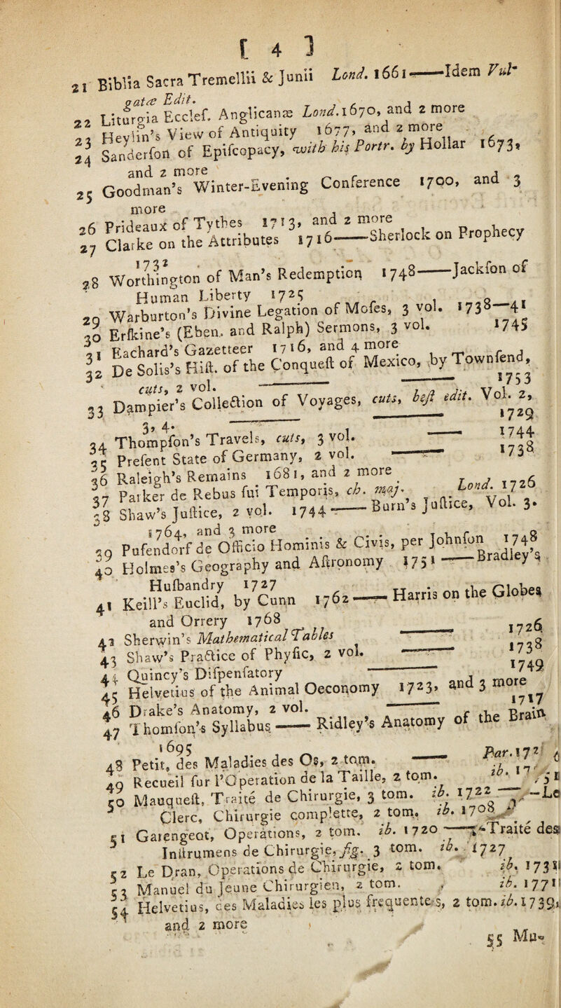 Idem Vul* [43 21 Biblia Sacra Tremellu Sc Junii Lonc^. 1661 <> ■ Litfrtia Ecclef. Anglicanje 1670, and 2 more View of Antiquity i677» ^nd 2 more 24 Sanderfon of Epifcopacy, cwitb hi4 Fortr. hy Holhv i 73, 25 GoodLn’TVinter-Evening Conference 1700, and 3 more Prideaux of Tythes 1713, and 2 more 4 ciaTke on the Attribates 17 i 6—Sherlock on Prophecy Wonhingtoii of Man’s Redemption 1748-Jackfon of 20 Warburton’s Divine Legation of Mofes, 3 vol. *738 4 50 Erfkine’s (Eben, and Ralph) Sermons, 3 vol. I74S i, Fachard’s Gazetteer 1716, and 4 more II L Llis’s Hift. of the Conqueft of Mexico, .by Townfend, CUtSf 2 vol. ““ ■■ ^ 33 D^mpkr’' Coilealon of Voyages, cuts, hji eMt. Vol 2, 34. Thompfon’s Travels, cuts, 3 vo|. 1744 Prefent State of Germany, 2 vol. - ir- /i rreieni. -- 56 Raleigh’s Remains 1681, and 2 more ^ r„,y,,56 37 Patker de Rebus fui Temporis, cb. my- ' ^ J fs Shaw’s Juftice, 2 yoj. 1744 --Burn s Juft.ce, Vol. 3. ,, P.r;& S . Ci.i.. pe, . 7;» G.02,.pS, ..4 A«r9n,p.p l?!'- Hufbandry 1727 tt * rilobea 4, Kelli’s Euclid, by Cunn 1762 -r- Harris on the Globe, and Orrery 1768 __ ^ 4.3 MathemaiicalTables __ 1758 4.^ Shaw’s Praaice of Phyfic, 2 voL —7— 4^ Quincy’s Difpenfatory Helyetius of the Animal Oecopomy 46 Drake’s Anatomy, 2 vol. 17231 ^nd 3 more 1717 a6 Drake s Anatomy, 2 voi. r Praiti 4 Thomfon’-s Syllabus,-•, Ridley’s Anatomy of the ■ ^ /3 Petit, dL Maladies des Os, 2 tpm. -- o Ao r CiCo iy.c»iC5ui 'll 40 Recueil fur POperation de la Taille, 2 tom. ^ _ % Mauqueil, Traite de Chirurgie. 3 tom. ib. 172- y ^ Clerc, Chirurgie complette, 2 tom., tb. 17®|^^ ^ El Gaiengeot, Operations, 2 tom, ib. \i20 .^'•Traite des ^ Initrumens de Chirurgie, 3 tom. cz Le Dran, Operations de Chirurgie, z tom, 1731' C2 Manuel du ]eune Chirurgien, 2 tom. , tb. 17711 54 Helvetius, ces Maladies les pjus fre(^uente,’S, 2 tom./Al739r ^ and 2 more ,> tb. 17 /5B -Lo