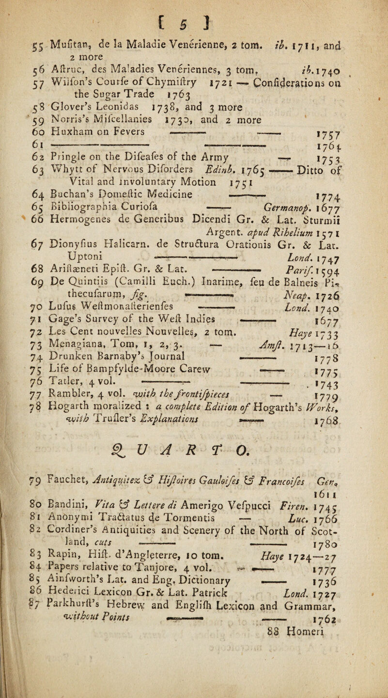 ^5 MuHtan, de la Maladie Venerienne, 2 tom. ib, 1711* and 2 more 56 Aftruc, des Maladies Veneriennes, 3 tom, 1740 57 Wilfon’s Courfe of Chymiftry 1721 Confiderations on the Sugar Trade 1763 58 Glover’s Leonidas 1738, and 3 more '59 Norris’s Mifcellanies and 2 more ‘ 60 Kuxham on Fevers - -■ -- 5i ^——---- — - *757 1753 Ditto of 63 Pringle on the Difeafes of the Army 63 Whytt of Nervous Diforders Edinb, 1765 Vital and involuntary Motion 1751 64 Buchan’s Domeftic Medicine --- *774 65 Bibiiographia Coriofa —^ Germanop, \6’]'j 66 Hermogenes de Generibus Dicendi Gr. & Lat. Sturmii Argent, a/iad ^ihelium 1571 67 Dionyfius Halicarn. de Strudlura Orationis Gr. & Lat. Uptoni ---——— Lond, 1747 68 Ariflasneti Epjft. Gr. & Lat. ... 69 De Qaintiis (Camilli Each.) Inarime, feu de Balneis Pi^ thecufarum, fig> ^—-- Neap, 1726 70 Lufus Weftmonalierienfes --—. Lend, 1740 71 Gage’s Survey of the Well Indies -... 1677 72 Les Cent nouvelles Nouveiles, 2 tom. 73 Menagiana, Tom, i, 2, 3. — 74 Drunken Barnaby’s Journal 75 Life of Bampfyide-Moore Carew 76 Tatler, 4 vol. - 77 R ambler, 4 vol. ^with thefrontifpieces 78 Hogarth moralized 5 a complete Edition of Iforks, with TruHer’s Explanations 176.8 Amjl. 1713—16 -— 1778 -- . 1743 1779 ^ U A R A O. 79 Fauchet, A7ittqifiez Cf Hifloires Ganhifes If Francoifes Gen^ 1611 80 Bandini, Vita f Letters di Amerigo Vefpucci Firen, 1745 81 Anonymi Tradatus de Tormentis — Luc. 1766 82 Cordiner’s Antiquities and Scenery of the North of Scot¬ land, cuts -.. I i.i. I 1780 83 Rapin, HiE. d’Angleterre, 10 tom. pjaye 1724—27 84 Papers relative to Tanjore, 4 vol. 1777 85 Ainfwortn s Lat. and Eng, Dictionary ... 1736 86 Hederici Lexicon Gr. & Lat. Patrick Lond. 1727 Parkhurlt’s Hebrew and EngliOi Lexicon ^nd Grammar, without Foims mm- M— _ iy62 88 Homeri §7