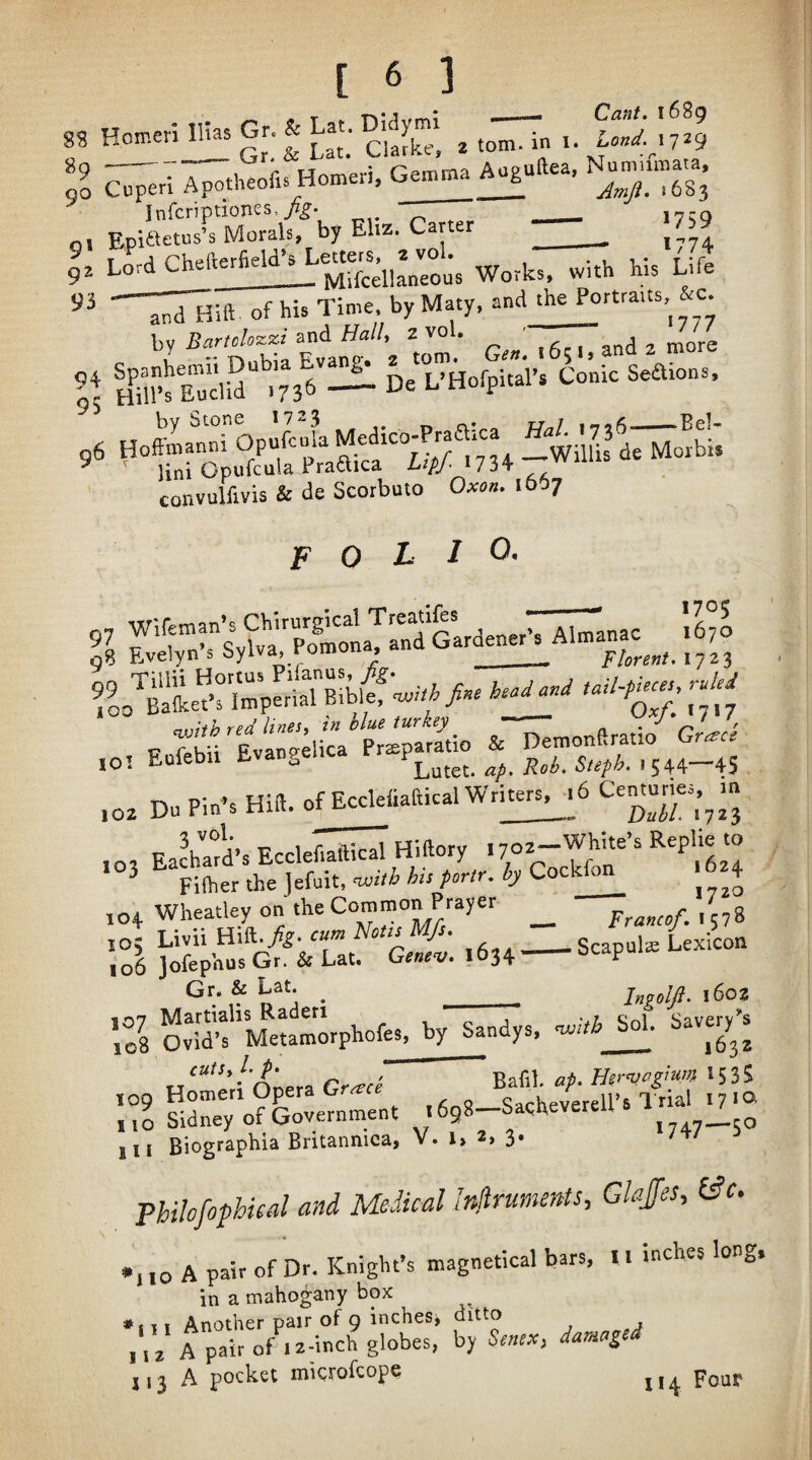 f Hoir-eri nbs Gr & Lat. Mjmi ^ ^ % HceH. Ge..a^uilea. N^.n»a.a. Infcriptiones,/^. ___ g, Epiaetus’s Morals, by Eliz. Carter ___ gz Lord Chelterh_j^ipcellaneous Works, with his Life of his Time, by Maty, and the Poaraits, c. \,<j Bartclozzi miL Ball, z vol. ,c,, ond 2 more \\ H^TfEtud“.73^ — DeTHofpitaVs Co’nic Seaions. ^irotuftl'pra^cf “Jf iwillis dTJIo^b;. convulfivis & de Scorbuto Oxon. 1667 folio. H Wifetnan’s chirurg^^^^^ Almanac 1670 n8 Evelyn . bylva, romuu , __ plorent. 1723 >. r;“ F Tebu'ttnFdica Prir^rm^ & Demonftratio Gr,.rr ,01 Eufebii Evangelica iLutct. n/. iisi. S«^^. ' 544-45 .0. Du Pin's Hid. of EccleliallicalWr^.6 Cemuries.^in ,02 Eachmd’s Ecclefiaftical Hiftory “ ^ Filher the lefuit, with hs portr. by Cockfo 4 ,04 Wheatley on the Co™™™ ,5,8 xo; UvnlAik.fig-cu’x Norn Mfs. _Scapulas Lexicon ,06 jofephus Gr. & Lat. Genev. 1634-ocapui Gr-& Lat. _ _ Imoljl. i6oz ’,08 Ovid’s Metamorphofes, by Sandys, ’wdb Sol. tiiUFTrS .‘”i no Sidney of Government 1698—Saqi^ever 111 Biographia Britannica, V. l> 2> 3* PbUofophual and Medical Injlruments, Glajes, b£c. •l ,0 A pair of Dr. Knight’s magnetical bars, I. inches long, in a mahogany box Another pair of 9 inches^ ditto 112 A pair of 12-inch globes, by Senex^ dardage j,3 A pocket mkrofeope