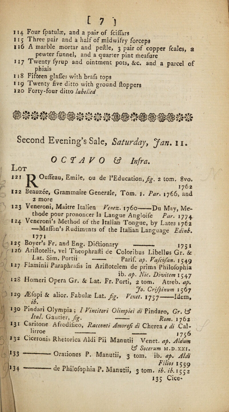 114 Four fpatul^, and a pair of fci/Tars 115 Three pair and a half of midwifry forceps 116 A marble mortar and peille, 3 pair of copper fcales^ s pewter funnel, and a quarter pint iheafare 117 Twenty fyrup and ointment pots, &c. and a parcel of phials 1 i8 Fifteen glafies with brafs tops 119 Twenty five ditto with ground Hoppers izo Forty-four ditto Second Evening’s Sale, Saturday, Jan. 11. Lot jZ O C f A V O & Infra. A i t 1 * OufTeau, Emile, ou de FEducation,^. 2 tom, Svo*. AV ^ 1762 122 Beauzee, Grammaire Generale, Tom. 1. Par. 1766, and 2 more 123 Veneroni, Maitre Italien Ferex. 1760^-Du May, Me- thode pour prononcer la Langue Angloife Par. 1774 I 24 Veneroni’s Method of the Italian Tongue, by Lates 1762 —MafTon’s Rudiments of the Italian Language Edinb. 1771 125 Boyer^s Fr, and Eng, Di(5lionary —.- 1751 126 AriHotelis, vel Theophradi de Coloribus Libellus Gr. Sc Lat. Sim. Portii —. Parif, ap, Vafchfan, 1549 127 Flaminii Paraphrafis in Ariftotelem de prima Philofbphia ih. ap. Nic. Dirhem 1547 128 Homeri Opera Gr. & Lat. Fr. Porti, 2 tom. Atreb. ap. , , JO' Crifpinum *567 129 ./Efopi & alior. Fabul^ Lat. Venet. 1757——Idem, ib. 130 Pindari Olympia; I Vincitori QUtnphi di Pindaro, Gr. Ital. Gautier, - Pom. 1762 131 Caritone Afrodiiieo, Racccnti Amorojl di Cherea e di Cal* lirroe^ ^-- - 1756 132 Ciceronis Rhetorica Aldi Pii Manutii Vtntl. ap. Aldum _ ^ Socerum m.d.xxi. ,133 --Orationes P. Manutii, 3 tom. ib. ap. Aldi i,1 . _ _ _ Filios 1539 -- -ae Philofophia P. Manutii, 3 tom. ib.ib.iy^z , J35 Cice*