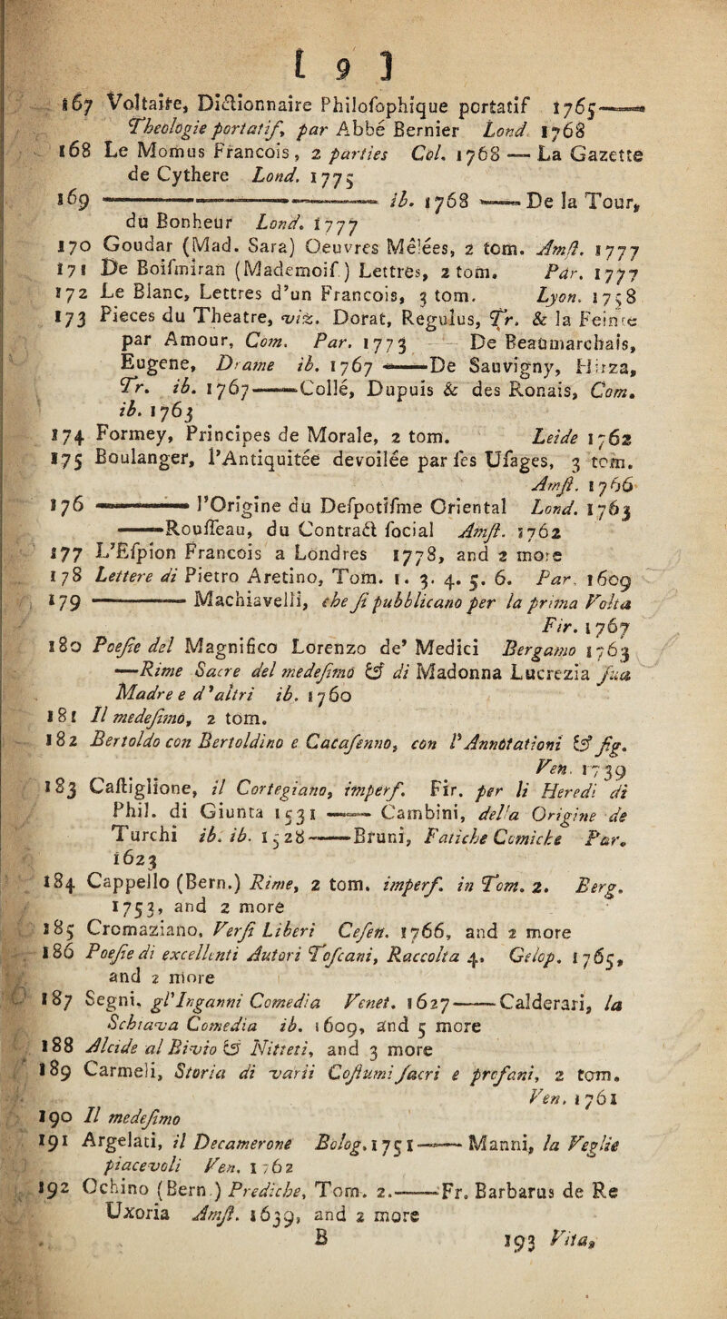 i6y Voltai^'e, Dl^lionnaire Philofophique portatif 1755— ^heclogieporiatif^ /ar Abbe BerEier Land- 1768 168 Le Moiiius Francois, 2 parties CqL 1768 — La Gazette de Cythere Lond, 1775 j6p 1.— -I.... ...... i]y^ 1768 De la Tour» du Bonheur Lond^ ^777 170 Goudar (Mad. Sara) Oeuvres Melees, 2 tom. Amfl. 1777 171 Be BoifiEirarx (Mademoif ) Lettres, 2 tom. Pdr, 1777 172 Le Blanc, Lettres d’un Francois, g tom, Lyon. 1758 173 Pieces du Theatre, nji^, Dorat, Regulus, Tr. & la Feintc par Amour, Com. Par. 1773 - — De BeaOmarcbais, Eugene, Drame ib. 1767 **—De Sauvigny, Flirza, ib. 1767——‘Colle, Dupuis & des Ronais, Com^ ib. 1763 174 Formey, Principes de Morale, 2 tom. Leide 1762 175 Boulanger, PAntiquitee devoilee paries Ufages, 3 tom. Amji. I 7 66 176 I’Origine du Derpotifme Oriental Lond. 1763 —— RoulTeau, du Contrad focial AmJi. ^tj6z 177 lAEfpion Francois a Londres 1778, and 2 more 178 Lettere di Pietro Aretino, Tom. 1. 3. 4. 5. 6. Par. 1609 179 ■ Machiavelii, the Jt pubblicano per la prima Volta Fir. 1767 180 Poefie del Magnifico Lorenzo de’Medici Bergamo 1763 •—Rime Sucre del niedejim6 ^ di Madonna Lucrezia '/ua Madre e d^altri ib. 1760 18 £ II medejlmo^ 2 torn. 182 Bertoldo con Bertoldino e CacafennOj con RAnnttationi ^ jig. Fen. r7 39 183 Caftlglione, il Cortegiano, imperf. Fir. per U Heredi di Phil, di Giunta *53^ Cambini, dePu Origine ds Turchi ib. ib. -Brani, Fatiche Ccmicke Par, 1623 184 Cappello (Bern.) 2 tom, imperf. in Tom. z> Berg. 1753’ and 2 more 1B5 Crcmaziaiio, Ferf Libert Cefen. £766, and 2 more 186 Poefedi excelhnti Autori Tofeanit Raccolta 4, Gelop, 1765, and 2 rrinre 1 187 S>QgT\\. gl'Inganni Comedia Fenet. 11627-Calderari, la Schiarua Comedia ib. 1609, and 5 more 188 Alcide al Bi'vio is Nitteti., and 3 more 189 Carmeli, Storia di -varii Cofumi/acri e prof am, 2 tom. Fen. I 761 190 II medefmo 191 ATgt\^ii, il Becamerone Bo!og.i’]^l——Mzniii, la Feglie piacevoli Fen. 1762 192 Ochino (Bern.) Prediche, Torn. 2.-——-Fr, Barbaras de Re Uxoria Amji. *639, and 2 more B J93 Ftia^