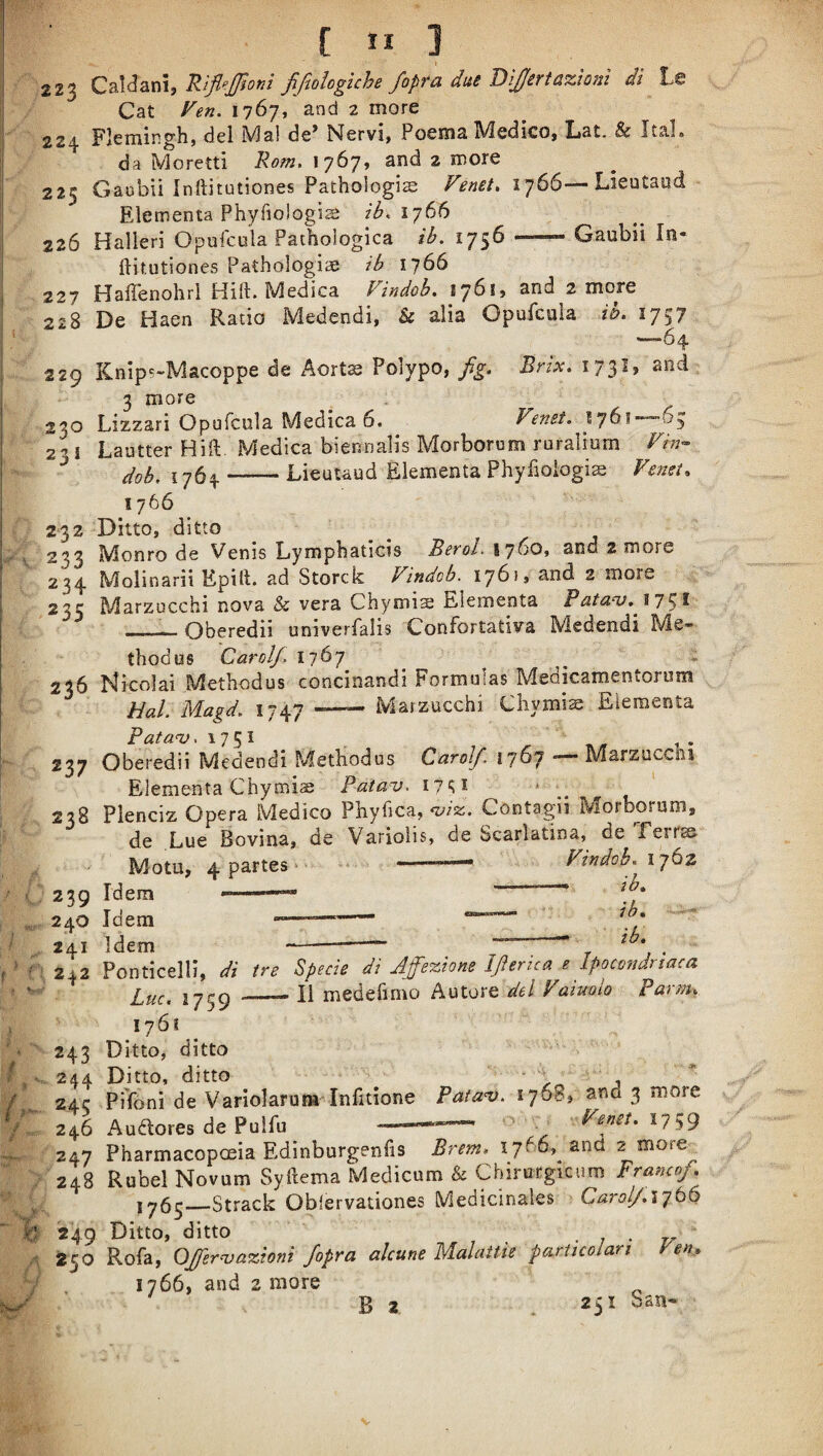 k'' 223 Rijif:JJioni JiJiQiogiche fopta due T)'i£eTt&%toni dl Ls 224 Flemingh, del Mai de’ Nervi, Poema Medico, Lat. & ItaL 225 Gaubli Inftitutiones Pathologic Fenet, i'^66—Lieutaud Elementa Phyfiologic ib, ij66 226 Halieri Opufcula Pathologica ib. 1756-- Gaubii In- ftitutiones Pathologic ib 1766 227 Haffenohrl Hift. Medica Findob. 1761, and 2 more 228 De Haen Ratio Medendi, & alia Opufcula ib. 1757 —64 229 Knip^-Macoppe de Aortc Polypo, fg. Brix. 173I, and 3 more 230 Lizzari Opufcula Medica 6. Fenet. 2'’ I Lautter Hill:. Medica biennalis Morborom ruralium Fin- ^ dob, 1764-Lieutaud filementa Phyfioiogic Fe72st^ 1766 232 Ditto, ditto 2^3 Monro de Venis Lymphaticis Befol, 1760, and 2 more 234 Molinarii Epift. ad Storck Findob. 1761, and 2 more 235 Marzucchi nova & vera Chymic Elementa Batanj^ ii^l - Oberedii univerfalis Confortativa Medendi Me- thodus Carol/, 1767 ^ i 236 Nicolai Methodus concinandi Formulas Medicamentorum Hal. Magd. 1747 —~ Marzucchi Chymic Elementa Pata<v. 1751 237 Oberedii Medendi Methodus Carol/ —- Marzucchi Elementa Chymic Patav. 17^1 238 Plenciz Opera Medico Phyfica, <viz. Contagii Morborum, de Lue Bovina, de Variolis, de Scarlatina, de Ferrse Motu, 4 partes • Findob,^ 1762 239 Idem --— ^ 240 Idem —------- — lb* 241 Idem --— . 242 Ponticelli, di ire Specie di Ap%iom 1fterica e Lpocondnaca Luc. 1759 —— li medefimo Autore del Faiuolo Parm, iy6i 243 Ditto, ditto . 244 Ditto, ditto - 'V ^ 243 PTfoni de Variolarum Infitione Pata^. 1768, and 3 more 246 Auiflores de Pulfu ---— 247 Pharmacopoeia Edinburgenfis Brem, 1766, and 2 more 248 Rubel Novum Syftema Medicum & Cbirutgicum Franco/* 1^65_Strack Oblervationes Medicinales Carol/.'i’jto 249 Ditto, ditto . ; • 250 Rofa, OJsraiazioni /opra alcune Malattie particolari Fen, 1766, and 2 more B 2 251 ban-