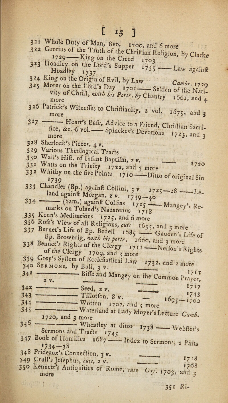 32 i Whole Duty of Man, 8vo. 1700, and 6 more 322 Grotius of Truth of the Chriftian Religion, by Cla+e 1729—King on the Creed ,70, «S“ 324 King on the Origin of Evil, bv Law r i 325 Merer on the Lord’s Day 1701 e.u 326 Panicle’s Witneffes to Chriftianity, a vol. >675, and j .‘'•''‘T '?=• Chriftian Sam. hce,^&c.-6 vol.-bprnckes’a Devotions 1723, and 3 328 Sherlock’s Pieces, 4 V. 329 Various Theological Trads 330 Wall’s Hift. of Infant Baptifm, 2 v. 33^ Whitby on the live Points .710-l-Ditto of original Sin 333 Chandler (Bp.) againft Collins, 5 v i72r_,s , land againft Morgan, 2 V. ^8 —Le- ' (Sam.) againft Collins 172; — .. jUannev* » marks on Toland’s Nazarenus 17^,8 ^ VI 1725, and 6 more ‘r‘b,.“  ■«> ~iszr, ,f ,, 8 R. T'V and , more “^^R'ghts of the Clergy ,7,1-Nelfon’s Rights of the Clergy 1709, and 3 mote ^ 339 Grey s Syftem of Ecclefiaftical Law 172? , 340 Sermons, by Bull. 2 v 732.and.more ■ ■ J71J 2 V. Bil^^d Mangey on the Common Praye'r!  Seed, 2 V, ^7*7 -Tillotfon, 8 V. _ ,6^'!^^ ' Wotton 1707, and 3 more ^ T^-TidlMoyer’sLeaure Ciiviii. Wheatley at ditto i7?8 ^ 34* 342 343 344 345 346 Sermons and Trads 174^ 347 Book of Homilies ,687-- index to Sermons, 2 Parts ,*734—38 348 Prideaux’s Connedion, 3 v 349 CruH’sjofeph us, cu/;jy 2 V. ____ 350 Kennett’s Antiquities of Rome, «/, Dy. ,703, Webfter’s 17 r 8 1708 35*