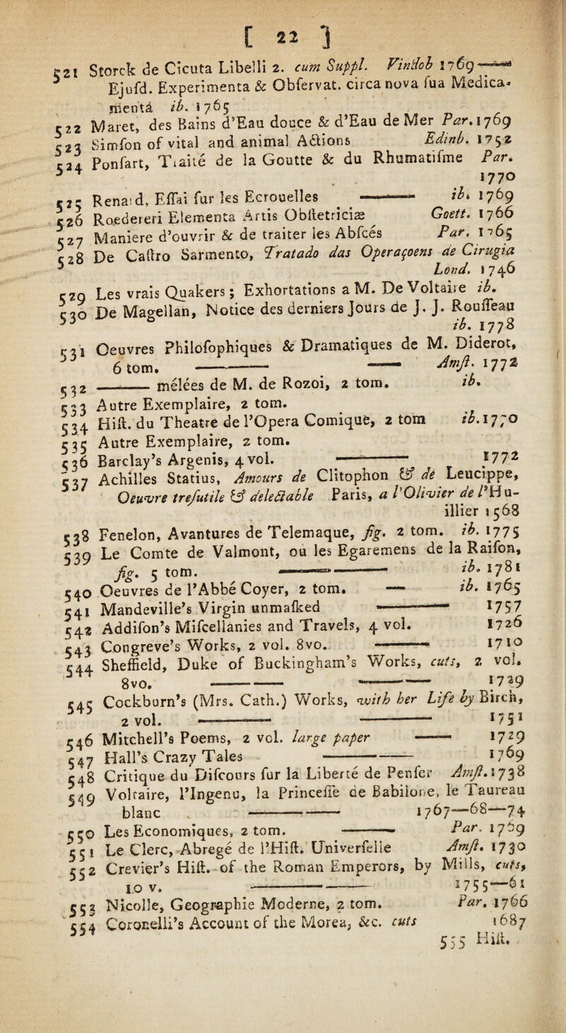 ^21 C *j Ejufd. Experimenta & Obfervat. circa nova fua Medica* jKcnta 2^. 1765 i n C22 Maret, des Bains d’Eau douce & d’Eau de Mer Par.ijbt) Simfon of vital and animal Adions Edtnb. 1752 C24 Ponfart, Tiaite de la Goutte & du Rhumatifme Par. ^ ^ 1770 r2- Rena!d, Effai fur ks Ecrouelles -— 2^.1769 526 Raedereri Eleroenta Artis Obiletricias Goett. 1766 C27 ^4aniere d’ouvrir & de traiter les Abfces Par. 1^65 C28 De Caftro Sarmento, Tratado das Opera^oens de Cirugia ^ Load, 1746 C2Q Les vrais Quakers; Exhortations a M. De Voltaire ib. 530 De Magellan, Notice des derniers Jours de J. J. R^oulTeau rii Oeuvres Philofophiques & Dramatiques de M. Diderot, 6 tom. -- — A/. 1772 ^^2 ___melees de M. de Rozoi, 2 tom. sb. 533 Autre Exemplaire, 2 tom. 534 Hift. du Theatre de POpera Gomique, 2 tom 2^.1770 335 Autre Exemplaire, 2 tom. ^36 Barclay's Argenis, 4vol. ^— -; }11'^ 537 Achilles Statius, Amours de Clitophon IS de Leucippe, Oeuvre trefutile iA deledlable Paris, a I Oli'ijier del Hu- illier 1568 538 Fenelon, Avantures de Telemaque, fig, 2 tom. ib. 1775 C39 Le Comte de Valmont, ou les Egaremens de la Raifon, fig, 5 tom. 17^* §40 Oeuvres de PAbbe Coyer, 2 tom. ib, 1765 541 Mandeville’s Virgin unmalked ■■ ' *757 542 Addifon’s Mifcellanies and Travels, 4 vol. 1726 543 Congreve’s Works, 2 vol. 8vo. 17*® ^44 Sheffield, Duke of Buckingham’s Works, cutSy 2 vol. 8vo.- 1729 545 Cockburn’s (Mrs. Cath.) Works, <with her Lifeby'2\ic\it 2 vol. 1751 1729 1769 546 Mitchell’s Poems, 2 vol. large paper - 547 Hall’s Crazy Tales- 548 Critique du Difcours fur la Liberte de Penfer Amfi,\y^^ Voltaire, PIngeno, la Princeffe de Babiione, le Taureaa 549 blanc — ^50 Les Economiques, 2 tom. 1^57-^68-—74 Par. 1769 Amfi, 1730 55! Le Clerc, Abrege de PHift. LTniverfelle 552 Crevier’s Hift. of the Roman Emperors, by Miils, cutsy jov. ^- ^53 Nicolle, Geogr-aphie Moderne, 2 tom. far, 1766 CC4 Coronelii’s Account of the Morea, &c. cuts 5687 555 Hiii.