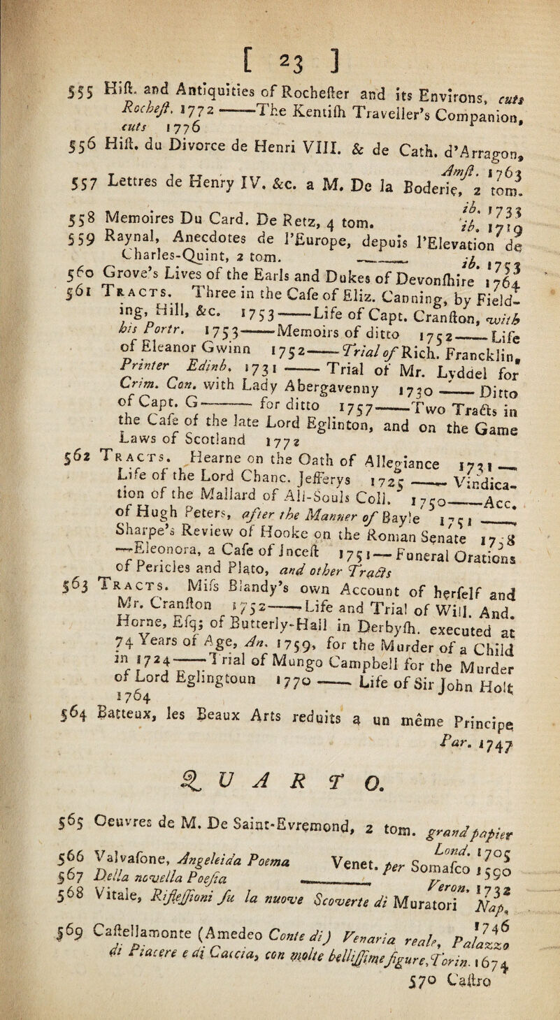 555 Antiquities of Rochefler and its Environs cuit R,chejf. 1772-The Kentiih Traveller’s Companion. cuts 1776 556 Hift. du Divorce de Henri VIII. & de Cath. d’Arragon, 557 Lettres de Henry IV. &c. a M, De la Boderi^'^a 'tom! 558 Memoires Du Card, De Betz, 4 tom, ‘il' ’/Jl 559 Raynal, Anecdotes de I’Europe, depuis I’Elevaiion de Charles-Quint, 2 tom. __ 560 Grove’s Lives of the Earls and Dufces of Devonlhire’. 7fif 56. Tracts. Three in the Cafe of Eliz. Canning, by Fieldt .ng Hdl, &c. .753-Life of Capt. Cranfton, Portr. 1753-Memoirs of ditto 1752_^Life of Eleanor Gvyinn ,752-rrWs/Rkh. Francklin. Printer Edinh ,73, -—Trial of Mr. Lyddel for Lr/m, Can, with Lady Abergavenny J730 ——Ditto of Capt. G-—— for ditto 1757-Tivo Traa* in the Cafe of the late Lord Eglinton, and on the Game Laws of Scotland ijyt 562 Tracts. Hearne on the Oath of Allepiance 1721 Life of the Lord Chanc. jefferys 172;- __ \4dirfi tion of the Mallard of Ali-Souls Coll. ^ 1750—Iacc the Mannep oj'^2Ly\% l”'Ci ^ Sharpe’s Review of Hooke on the Roman Senate 17-8 -y-Eleonora, a Cafe of J need , 7 Funeral Orations Of fericles and Plato, other Tr(ias 563 Tracts. Mifs Blandy’s own Account of herfelf and IV/1 r r7ir_ I m . . ** 752—Life and Trial of Will. And. Mr. Cranfton *iiai Horne, Efq; of Bnuerly^Haif bDeVb^ih'^recuteTai 74 Years of Age, 1759, for the Murder of a Child of Mungo Campbell for the Murder of Lord Eghngtoun 1770 _ Life of Sir John HoR 564 Batteux, les Beaux Arts reduits g qn meme Principe T<3r. J747 ^ V A R r o. 565 Oeuvres de M. De Saint-Evremond, z tom. grandp,p!„ lit Venet.,rr-SomaTco;L°^ 568 Vitale, Rifiejtoni fu la nuo<ve Scoterie dt Mur JoT 169 CafteHamonte (Amedeo Fe.ana reah, pJaltl dt Piacereedi Cataa, con moltekllij^mefigureS'orin.\6-]^ 570 Caftfo