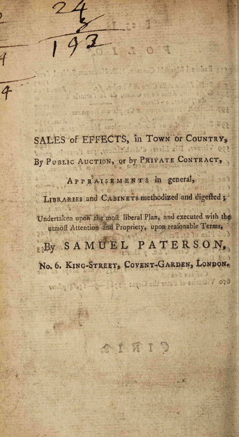 SALES of EFFECTS, in Town or Country, By PijBLic Auction, qx by Private Contract, A p p rVi s E M E N T s m general, Libi^aRXES and Cabinets methodized and digefted ^ Undertaken upd«r rk| nioft liberal Plan, and executed with the UtmolJ Attention Propriety, upon reafonable Terms, jBy .SAM#Il PATERSOl^,^ > No. 6. King-Street# Covent-Garden, London. • I