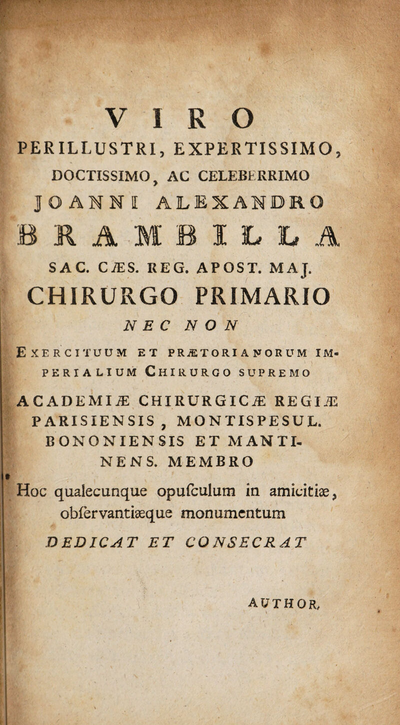 PERILLUSTRI, EXPERTISSIMO, DOCTISSIMO, AC CELEBERRIMO JOANMI ALEXANDRO BHAMBILLA SAC. CAS. REG. APOST. MAJ. CHIRURGO PRIMARIO NEC NON Exercituum et praetorianorum im¬ perialium Chirurgo supremo ACADEMIiE CHIRURGICA: REGIA PARISIENSIS, MONTISPESUL BONONIENSIS ET MANTI- NENS. MEMBRO Hoc qualecunque opufculum in amicitiae, obiervantiaeque monumentum DEDICAT ET CONSECRAT author,