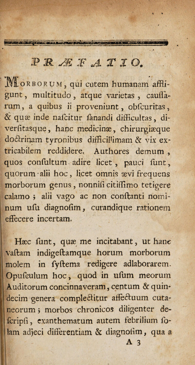 P JR AK W A T I Q# JMEorborum, qui cutem humanam affli¬ gunt , multitudo, atque varietas , caulla- rum, a quibus ii proveniunt, obfcuritas, & quse inde nafcitur ianandi difficultas, di- verfitasque, hanc medicinse, chirurgiseque dodirinam tvronibus difficillimam & vix ex* * ^ trieabil.em reddidere, Authores demum , quos confultum - adire licet , pauci lunt, quorum alii hoc, licet omnis sevi frequens morborum genus, nonnificitiffimo tetigere calamo ; alii vago ac non conflanti nomi¬ num ufu diagnofim, curandique rationem effecere incertam. Haec funt, quae me incitabant, ut hanc vaffcam indigeftamque horum morborum molem in fyftema redigere adlaborarem. Opufeulum hoc, quod in ufum meorum Auditorum concinnaveram, centum & quin¬ decim genera complectitur affectuum cuta¬ neorum ; morbos chronicos diligenter de- fcripfi, exanthematum autem febrilium fo- lam adjeci differentiam & diagnolim, qua a