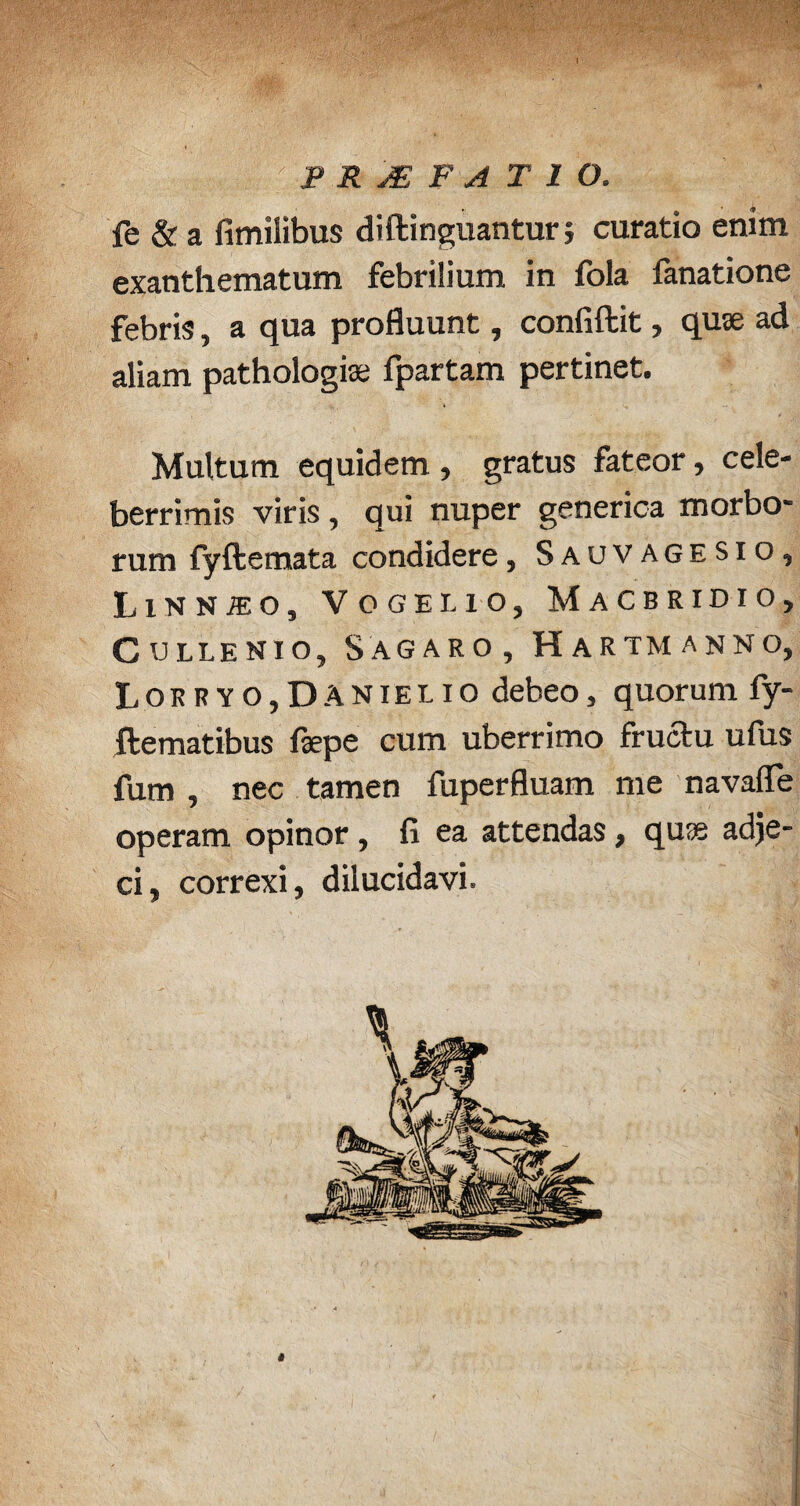 1 v,,s; |. m PROFATI O. fe & a fimilibus diftinguantur ; curatio enim exanthematum febrilium in fola fanatione febris, a qua profluunt, confiftit, quse ad aliam pathologiae fpartam pertinet. Multum equidem , gratus fateor, cele¬ berrimis viris , qui nuper generica morbo- rum fyftemata condidere, Sauvagesiq, LlNNiEO, VCGEI.10, MaCBRIDIO, CULLENIO, SAGARO, HaRTMANNO, Lorryo,Da n ie l i o debeo, quorum fy- ilematibus fepe cum uberrimo fructu ufus fum , nec tamen fuperfluam me navafle operam opinor, fi ea attendas, qus adje¬ ci» correxi, dilucidavi.