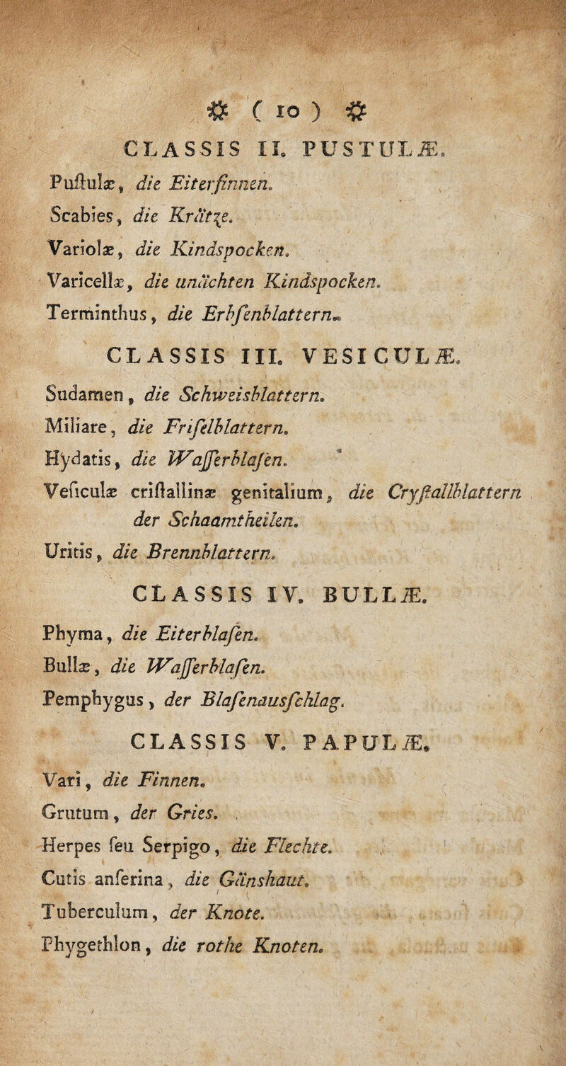 CLASSIS II. PUSTULiE. Puftulae, die Eiterfinnen. Scabies, die Krlit\e. Variolae, die Kindspocken. Varicellae, die unachten Kindspocken. Terminthus, if/e Erbfenblattern* CLASSIS III. VESICULA Sudamen, Schweisblattern. Miliare, Frifelblattern. Hy datis, VFafferblafen. Veficulse criflallinse genitalium, die Cryfiallhlattern der Schaamtheikn. Uritis, J/e Brennblattern. . r , . ' : !• , CLASSIS IV. BULLA Phyma, die Eiterblafen. Bullis, Jie WajferMafhn. Pemphygus , der Blafenausfchiag. CLASSIS V, PAPULA Vari, die Finnen. Grutum, Jer Gries. , Herpes feu Serpigo, df/e Fiechte. Cutis anferina, die Gunshaut. i / Tuberculum, der Knote. Phygethlon, & ro/de Knoten.