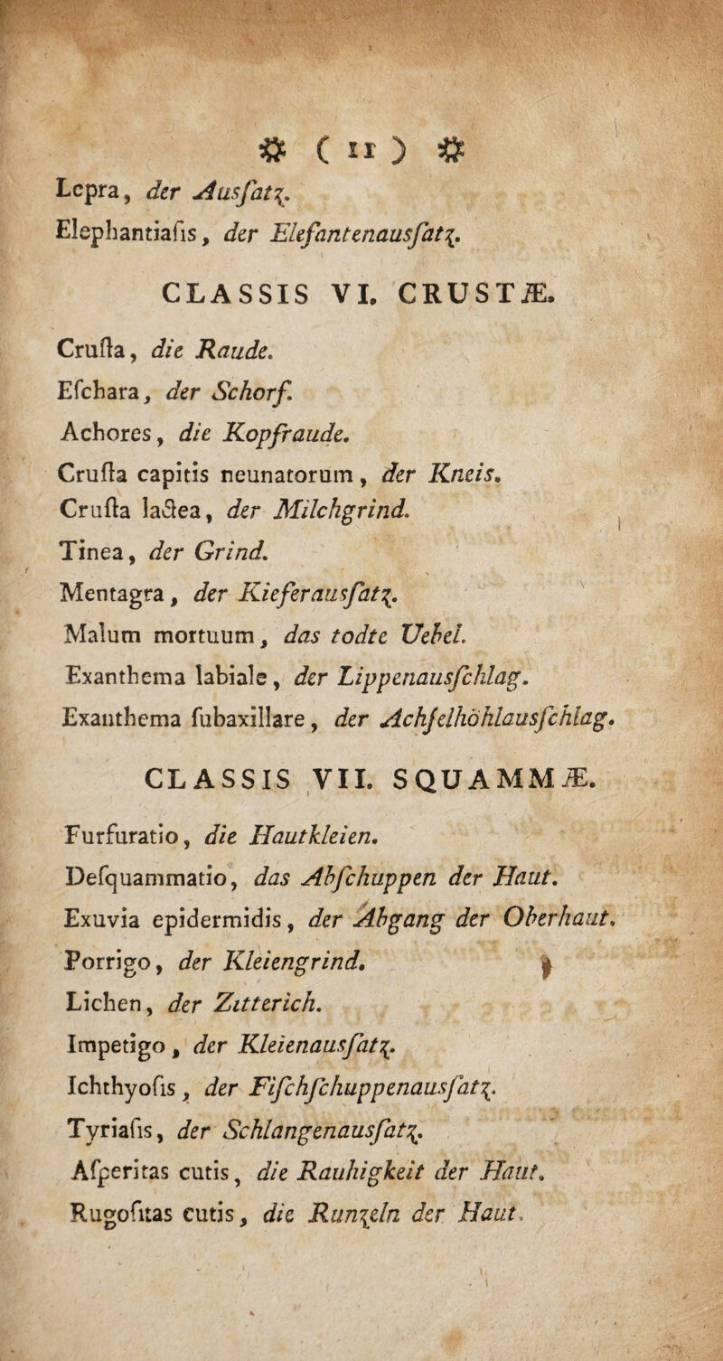 Lepra, der Ausfat\, Elephantialls, der Elefantenausfat\. CLASSIS VI, CRUSTiE, Cruda, die Raude. Efchara, der Schorf. Achores, die Kopfraude. Cruda capitis neunatorum, der Kneis. Cruda ladea, der Milchgrind. Tinea, der Grind. Mentagra, der Kieferausfat Malum mortuum, das todte UeheL Exanthema labiale, der Lippenausfchlag. Exanthema fubaxillare, der Achjdhohlausfchiag. CLASSIS VII. SQUAMMiE. Furfuratio, die Hautkleien. Defquammatio, das Ahfchuppen der Haut. Exuvia epidermidis, der Abgang der Oberhaut. Porrigo, der Kleiengrind, | Lichen, der Zitterich. Impetigo , der Kleienausfat Ichthyofis , der Fifchfchuppenausjat Tyriafis, der Schlangenausfat Afperitas cutis, die Rauhigkeit der Haut. Rugofitas cutis, dic Run\dn der Haut.