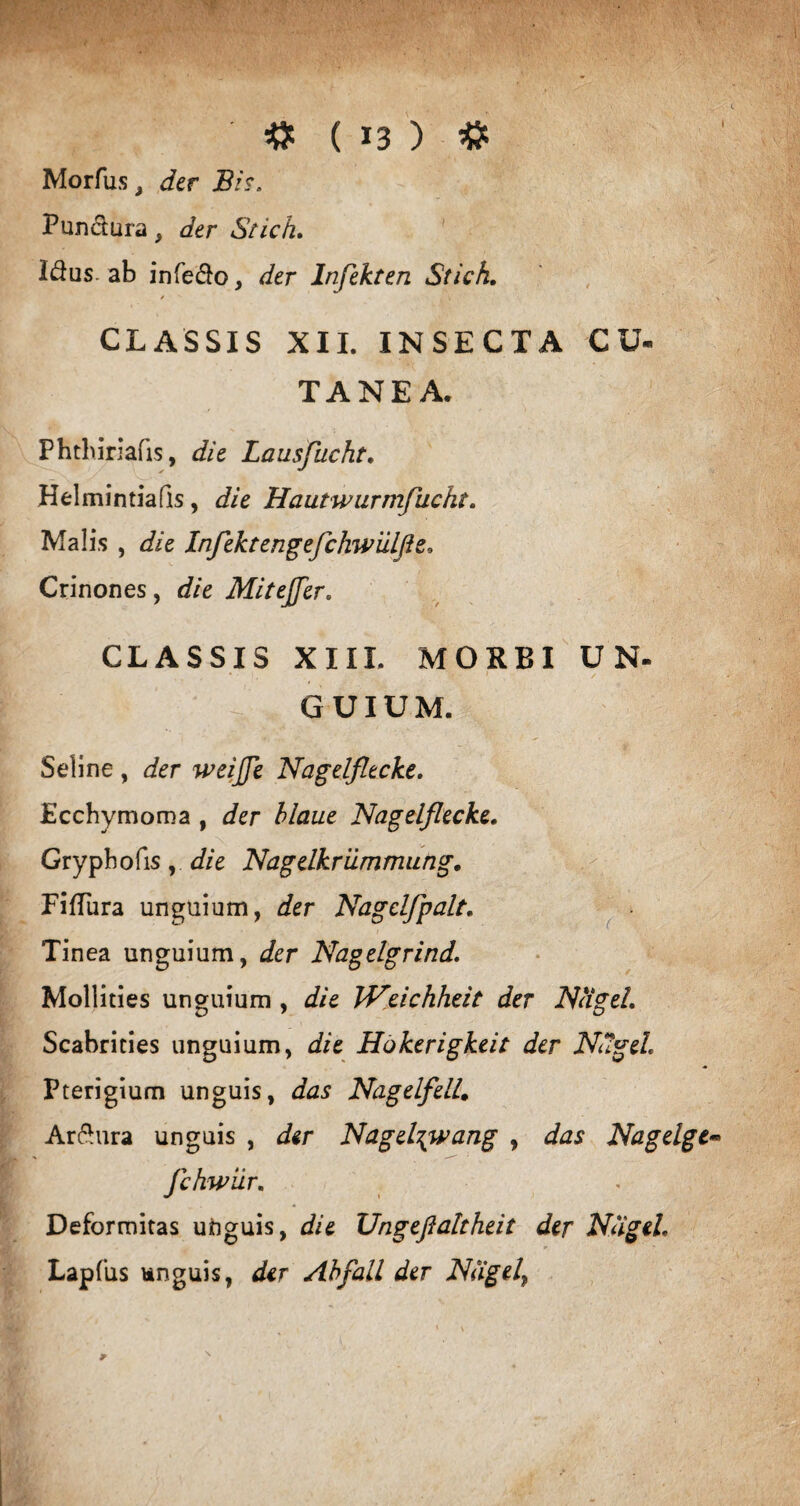 Morfus j der 1Bis. Pundura, der Stich. Idus, ab infedo, der Infekten Stich. CLASSIS XII. INSECTA CU« TANE A. Phthiriafis, die Lausjucht. Helmintiafis, die Hautwurmfucht. Malis , die Infektengefchwiilfle. Crinones, die Mitejfer. CLASSIS XIII. MORBI U N- GUIUM. Seline , der weijje Nagelfltcke. Ecchymoma , der hlaue Nagelflecke. Gryphofis,. die 'Nagelkrummung. FifTura unguium, der Nagclfpalt. Tinea unguium, der Nagelgrind. Mollities unguium , die IVeichheit der JNHgel. Scabrities unguium, die Hokerigkeit der Ndgeh Pterigium unguis, das NagelfelL. Ardura unguis , der Nagel\wang , das Nagelgt* fchwiir. Deformitas unguis, die Ungefialtheit der Nagel. Lapfus unguis, der Abfail der Nagel\