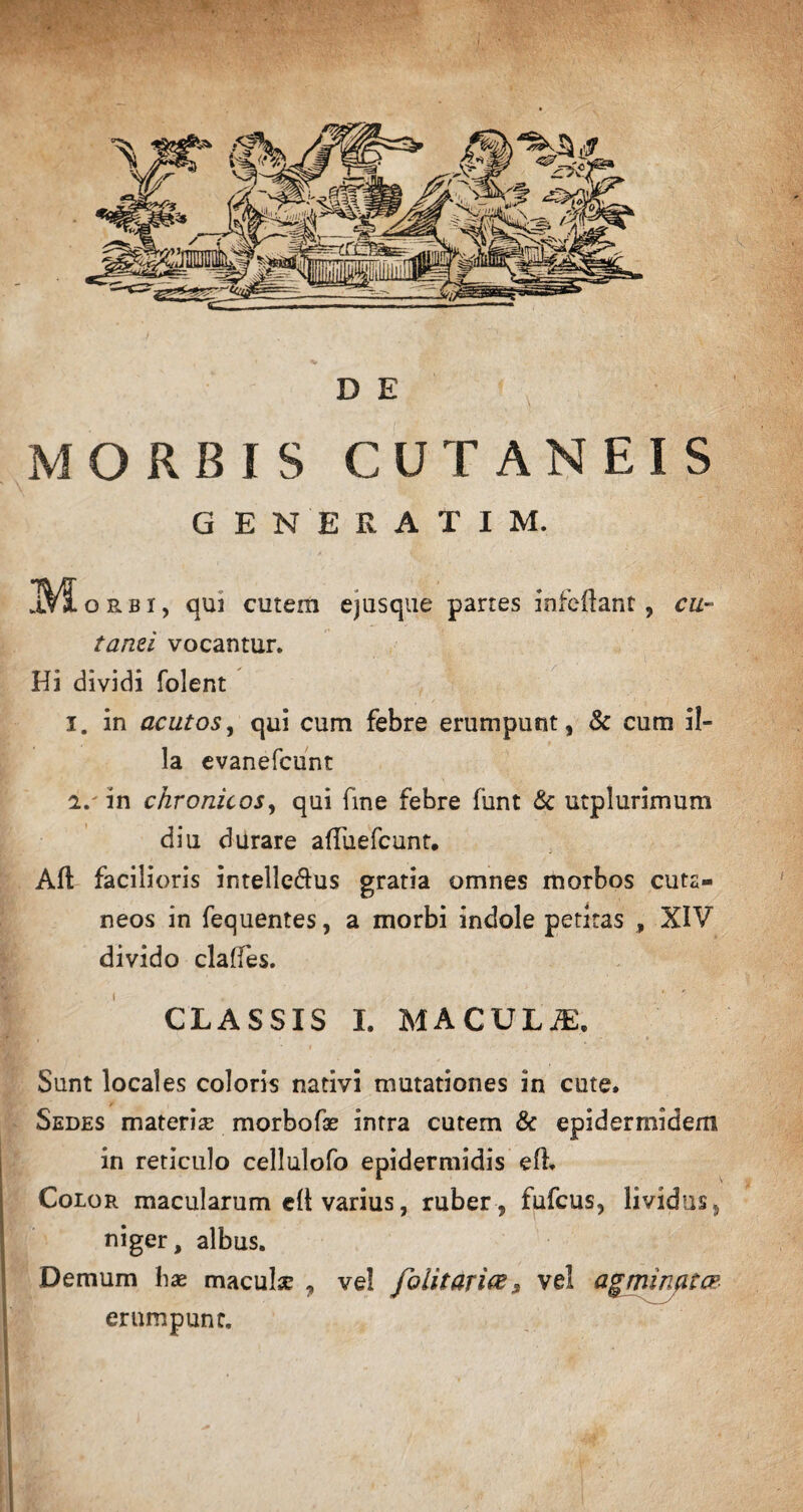 D E MORBIS CUTANEIS GENERATI M. M orbi, qui cutem ejusque partes infeftant, cu¬ tanei vocantur. Hi dividi foient 1. in acutos, qui cum febre erumpunt, & cum il¬ la evanefcunt 2. ' in chronicos, qui fine febre funt & utplurimum diu durare affuefcunt. Alt facilioris intelle&us gratia omnes morbos cuts- neos in fequentes, a morbi indole petitas , XIV divido claffes. CLASSIS I. MACULA, Sunt locales coloris nativi mutationes in cute» Sedes materiae morbofae intra cutem & epidermidem in reticulo cellulofo epidermidis eft Color macularum eft varius, ruber , fufcus, lividus, niger, albus. Demum hae maculae , vel folitoria 9 vel agminatcp erumpunt.