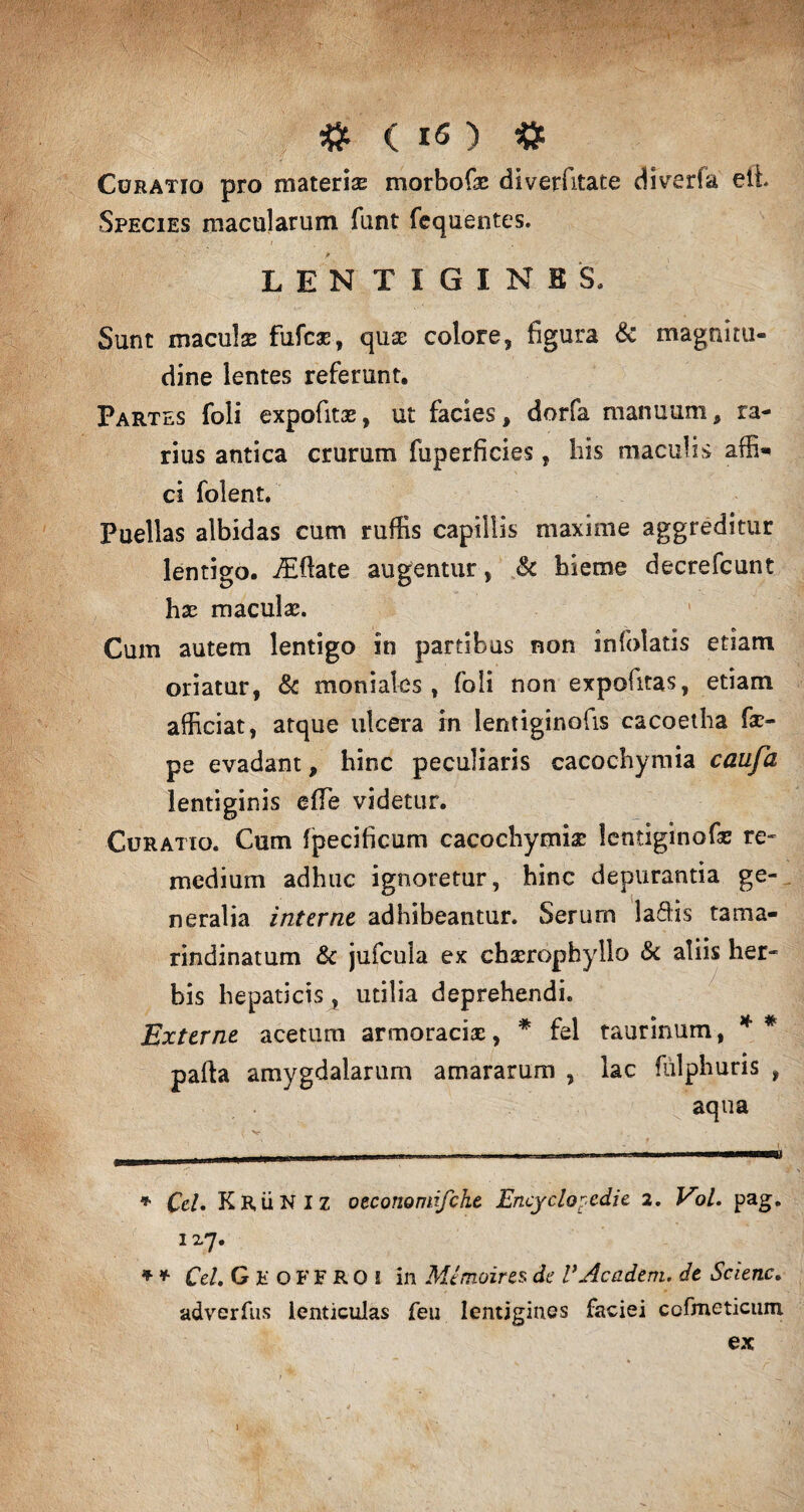Curatio pro materiae morbofx diverfitate diverfa eti Species macularum funt fequentes. LENTIGINES, Sunt maculas fufcae, quas colore, figura & magnitu¬ dine lentes referunt. Partes foli expofitae, ut facies, dorfa manuum, ra¬ rius antica crurum fuperficies, his maculis affi» ci folent. Puellas albidas cum ruffis capillis maxime aggreditur lentigo. iEfiate augentur, & hieme decrefcunt hx maculas. Cum autem lentigo in partibus non infolatis etiam oriatur, & moniales , foli non expofitas, etiam afficiat, atque ulcera in ientiginofis cacoetha fa> pe evadant, hinc peculiaris cacoc-hymia caufa lentiginis efie videtur. Curatio. Cum fpecificum cacochymix lentiginofaz re¬ medium adhuc ignoretur, hinc depurantia ge¬ neralia interne adhibeantur. Serum laffis tama- rindinatum & jufcula ex chserophyllo & aliis her¬ bis hepaticis, utilia deprehendi. Externe acetum armoraciac, * * fel taurinum, * * palla amygdalarum amararum , lac fulphuris , aqua * Ccl. KRiiNlz oeconomifche Encyclopedie 2, Vol. pag. 127. * * Cei, GKOFFROi in Mimoires de VAcadem. de Scienc. adverfus lenticulas feu lentigines faciei cofmeticum ex