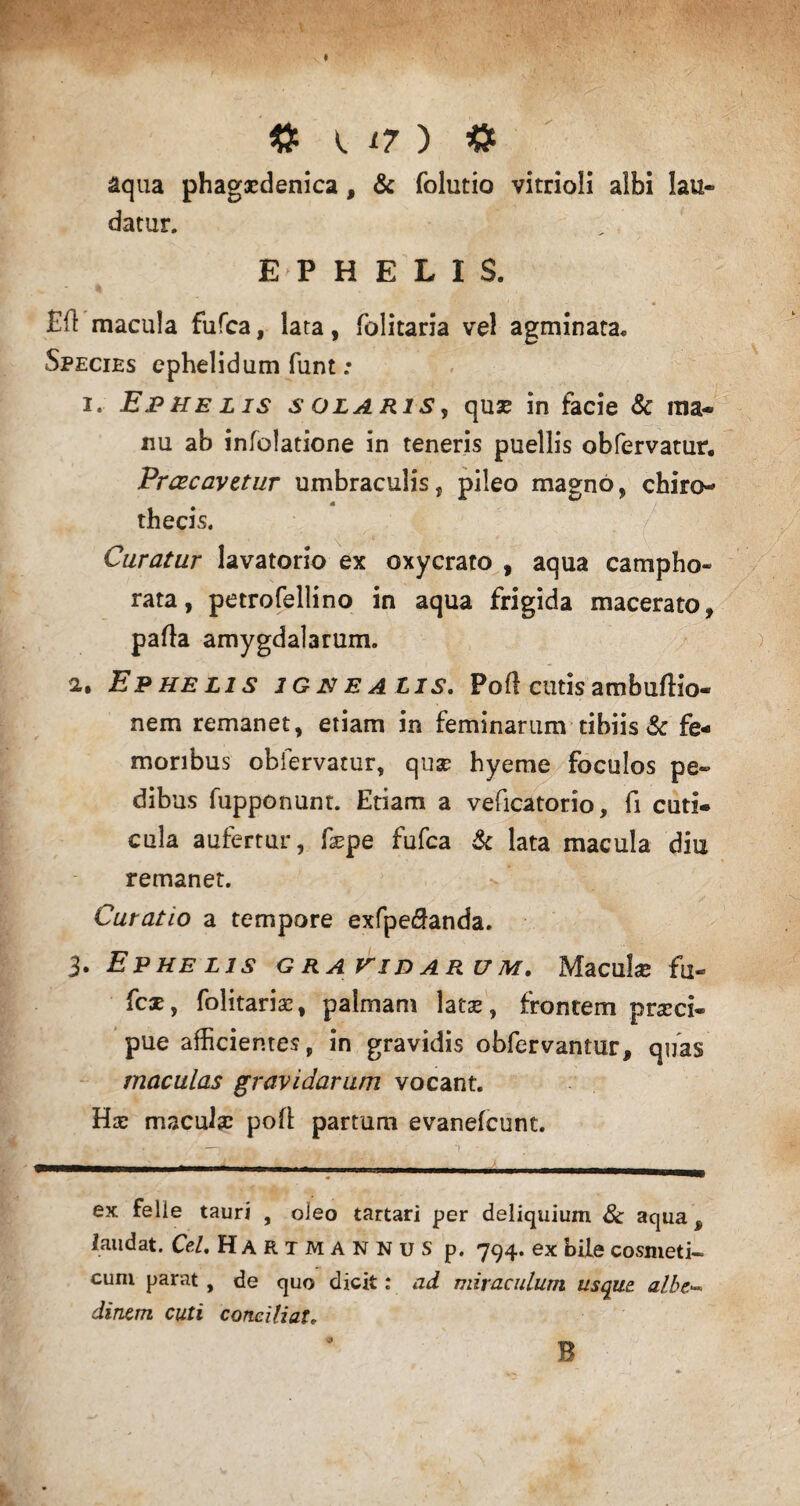 aqua phagacdenica, & folutio vitrioli albi lau¬ datur. E P H E L I S. £fl macula fufca, lata, folitaria vel agminata. Species ephelidum funt: i. Ephelis solaris, quse in facie & ma¬ nu ab infolatione in teneris puellis obfervatur. Prcecavztur umbraculis, pileo magno, chiro- thecis. Curatur lavatorio ex oxycrato , aqua campho- rata, petrofellino in aqua frigida macerato, parta amygdalarum. 2. Ephelis igne alis. Poft cutis ambuftio- nem remanet, etiam in feminarum tibiis & fe¬ moribus obfervatur, quse hyeme foculos pe¬ dibus fupponunt. Etiam a veficatorio, fi cuti¬ cula aufertur, fsepe fufca & lata macula diu remanet. Curatio a tempore exfpeirtanda. 3. Ephelis gravidarum. Macula; fu- fcat, folitaria, palmam lata», frontem praeci¬ pue afficientes, in gravidis obfervantur, quas maculas gravidarum vocant. Hae maculae poli partum evanefeunt. ex felie tauri , oleo tartari per deliquium & aqua^ laudat. Cei. Hartmannus p. 794. ex bile cosmeti¬ cum parat, de quo dicit: ad miraculum usque albe- dinem cuti conciliat. B