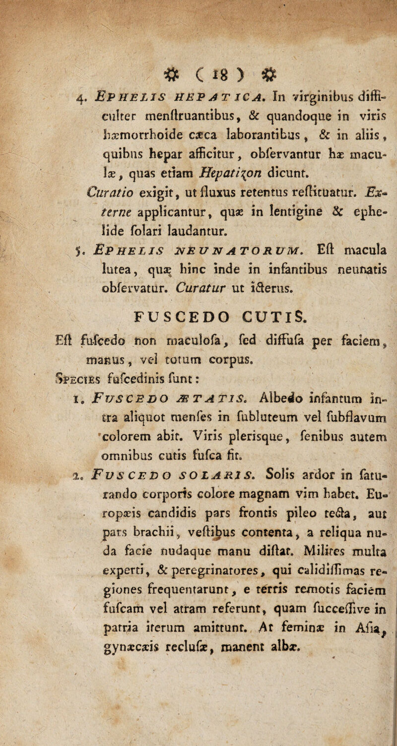 I # c«> ■■ # 4. Ephelis hepatica. In virginibus diffi¬ culter menftruantibus, & quandoque in viris hrsmorrhoide eseca laborantibus, & in aliis , quibus hepar afficitur, obfervantur hx macu¬ la, quas etiam Hepati^on dicunt. Curatio exigit, ut fluxus retentus reftituatur. Ex* terne applicantur, quae in lentigine & ephe¬ lide folari laudantur. 5. Ephelis neunatorum. Eft macula lutea, qua^ hinc inde in infantibus neunatis obfervatur. Curatur ut i&erus. FUSCEDO CUTIS. Eft fufcedo non maculofa, fed diffufa per faciem, manus, vel totum corpus. Species fufcedinis funt: x. Fusce do astatis. Albedo infantum in« tra aliquot menfes in fubluteum vel fubflavum colorem abit. Viris plerisque, fenibus autem omnibus cutis fufea fit. Fuscedo so lari s. Solis ardor in fatu* rando corporis colore magnam vim habet. Eu¬ ropaeis candidis pars frontis pileo re&a, aut pars brachii, veftibus contenta, a reliqua nu¬ da facie nudaque manu diflar. Milites multa experti, & peregrinatores, qui calidiiTimas re¬ giones frequentarunt, e terris remotis faciem fufeam vel atram referunt, quam fucceffive in patria iterum amittunt. At femina in Afia^ gynaeceis reclufse, manent alb*.