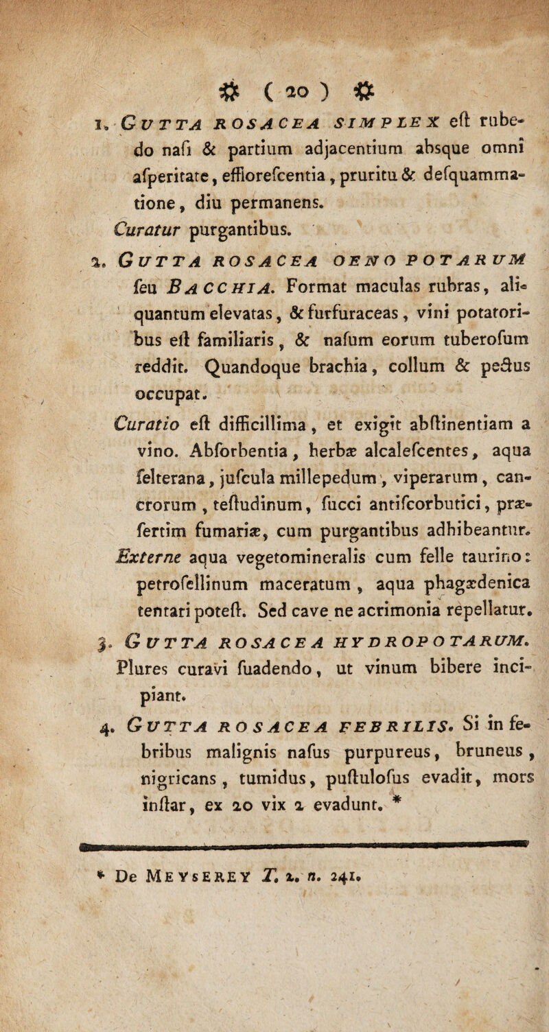# ( 20 ) # i, Gvtta rosacea simplex eft rube- * do nafi & partium adjacentium absque omni afperitate, effiorefcentia, pruritu & defquamma- tione, diu permanens. Curatur purgantibus. a. Gutta rosacea oeno potarum feu Bacchia. Format maculas rubras, ali* quantum elevatas, & furfuraceas, vini potatori¬ bus eft familiaris, & nafum eorum tuberofum reddit. Quandoque brachia, collum & pedus occupat. Curatio eft difficillima , et exigit abftinentiam a vino. Abforbentia, herba? alcalefcentes, aqua felterana, jufcula millepedum , viperarum , can¬ crorum , teftudinum, fucci antifcorbutici, prs- fertim fumari#, cum purgantibus adhibeantur. Externe aqua vegetomineralis cum felle taurino i petrofellinum maceratum , aqua phagscdenica tentari poteft. Sed cave ne acrimonia repellatur* 3. Gutta rosa ce a hy d rop o tarum. Flures curavi fuadendo, ut vinum bibere inci¬ piant. 4. Gutta rosacea febrilis. Si in fe¬ bribus malignis nafus purpureus, bruneus, nigricans, tumidus, puftulofus evadit, mors inftar, ex 2.0 vix a evadunt. * * De MeYsEEJEY T. x. n. 241*
