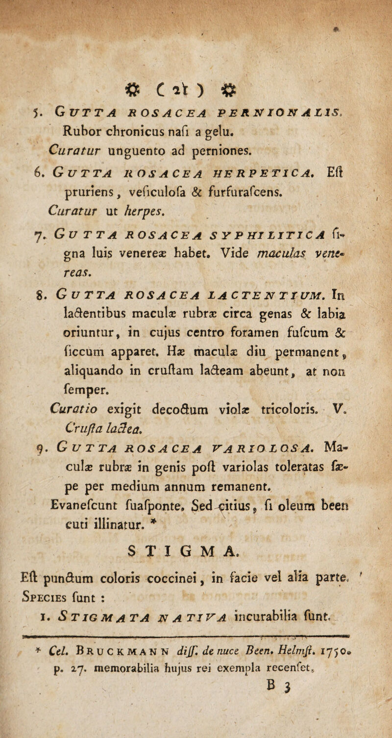 «5 C ^ 5. Gutta rosacea per n io n a lis Rubor chronicus nafi a gelu. Curatur unguento ad perniones. 6. Gutta rosacea herpetica. Eft pruriens, veficulofa & furfurafcens. Curatur ut herpes. 7. Gutta rosacea syphilitica fi- gna luis veneres habet. Vide maculas vene- reas. 8. Gutta rosacea lactentium. In latentibus macula? rubrs circa genas 8c labia oriuntur, in cujus centro foramen fufcum & (iccum apparet. Hae maculs diu permanent, aliquando in cruftam lateam abeunt, at non femper. Curatio exigit decotum violas tricoloris. V. Crufla lactea. 9. Gutta rosacea hariolos a. Ma¬ cula? rubrs in genis pofl variolas toleratas fae- pe per medium annum remanent. Evanefcunt fuafponte, Sed^:itius9 fi oleum been cuti illinatur. * STIGMA. E(l puntum coloris coccinei, in facie vel alia parte. Species funt : 1. Stigmata nativa incurabilia funt I. ... ■.V» ■■ ♦ CeL Bruckmann dijf.de nuce Been, Helmji. 1750» p. 27. memorabilia hujus rei exempla recenfet* , ’ B }