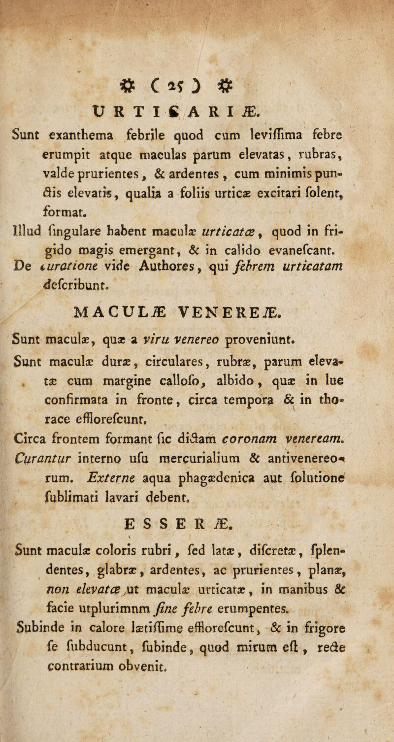 U R T I fi A R I JE. Sunt exanthema febrile quod cum leviflima febre erumpit atque maculas parum elevatas, rubras, valde prurientes, & ardentes , cum minimis puti¬ dis elevatis, qualia a foliis urticas excitari folent, format. Illud fingulare habent macula urticatce, quod in fri¬ gido magis emergant, & in calido evanefcant. De turatione vide Authores, qui febrem urticatam deferibunt. MACULiE VENERETE. Sunt maculae, qua; a viru venereo proveniunt. Sunt maculae durae, circulares, rubrae, parum eleva¬ ta; cum margine callofo, albido, quae in lue confirmata in fronte, circa tempora & in tho® race efflorefeunt, Circa frontem formant fic didam coronam veneream. Curantur interno ufu mercurialium & antivenereo* rum. Externe aqua phagaedenica aut folutione fublimati lavari debent. E S S E R TE. N Sunt maculae coloris rubri, fed latae, diferetae, fplen- dentes, glabrae, ardentes, ac prurientes, planae, non elevatce ,ut maculae urticatae, in manibus &c facie mplurimnm fine febre erumpentes. Subinde in calore laeti/lime efflorefeunt, & in frigore fe fubducunt, fubinde , quod mirum eft, rede contrarium obvenit.