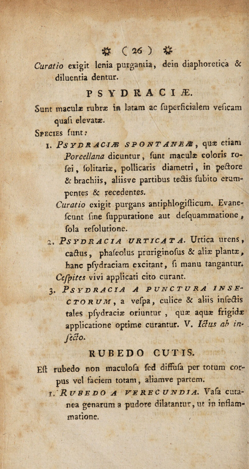 Curatio exigit lenia purgantia, dein diaphoretica & diluentia dentur. PSYDRACIiE. Sunt maculae: rubras in latam ac (uperficialem veficam quafi elevatas. Species ftint; I. PSYDRACIM SPONTANEM , qUX etiam Porcdlana dicuntur, funt maculas coloris ro« fei, folitariae, pollicaris diametri, in pedore & brachiis, aliisve partibus tedis fubito erum» pentes & recedentes. Curatio exigit purgans antiphlogiflicum. Evane- fcunt fine fuppuratione aut defquammatione t fola refolutione. 2« PsydrACIA urticata. Urtica urens, cadus, phafeolus pruriginofus & alias plantx, hanc pfydraciam excitant, fi manu tangantur* Cefpitcs vivi applicati cito curant. 3. PSYDRACIA A PUNCTURA INSE¬ CTORUM, a vefpa, culice & aliis infedis tales pfydraciae oriuntur , quas aquae frigidas applicatione optime curantur. V. Idus ab in feclo* RUBEDO CUTIS, Eli rubedo non maculofa fed diffufa per totuni cor» pus vel faciem totam, aliamve partem. 1/Rubedo a verecundia. Vafa cuta¬ nea genarum a pudore dilatantur, ut in inflam¬ matione.