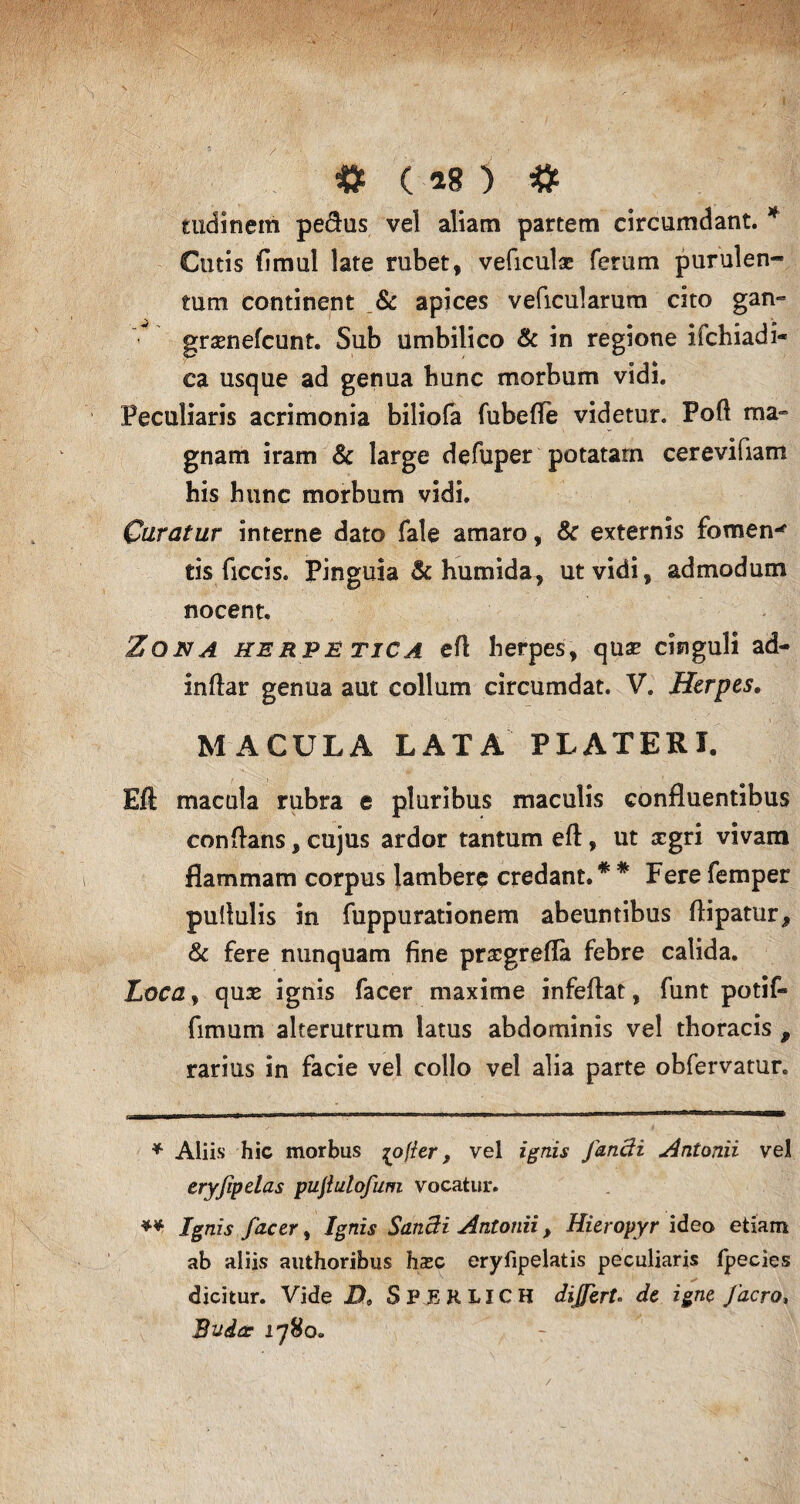 J fc C 18 ) # tudinem pe&us vel aliam partem circumdant. * ** Cutis fimul late rubet, veficulae ferum purulen¬ tum continent & apices veficularum cito gan~ grasnefcunt. Sub umbilico & in regione ifchiadi- ca usque ad genua bunc morbum vidi. Peculiaris acrimonia biliofa fubefle videtur. Pofl ma¬ gnam iram & large defuper potatam cerevifiam his hunc morbum vidi. Curatur interne dato fale amaro, & externis fomen' ds ficcis. Pinguia & humida, ut vidi, admodum nocent. Zona herj?e tica efl herpes, qua? cinguli ad¬ inflat genua aut collum circumdat. V. Herpes, MACULA LATA PLATERI. Eft macula rubra e pluribus maculis confluentibus conflans, cujus ardor tantum efl, ut aegri vivam flammam corpus lambere credant. * # Fere femper pullulis in fuppurationem abeuntibus flipatur, & fere nunquam fine praegreffa febre calida. Loca, quas ignis facer maxime infeflat, funt potif- fimum alterutrum latus abdominis vel thoracis , rarius in facie vel collo vel alia parte obfervatur. * Aliis hic morbus [offer, vel ignis Jandi Antonii vel eryfpelas pujiulofum vocatur. ** Ignis facer, Ignis Sand i Antonii , Hieropyr ideo etiam ab aliis authoribus hxc eryfipelatis peculiaris fpecies dicitur. Vide D, SPEHUCH di fert. de igne facro, Budae 1780. /