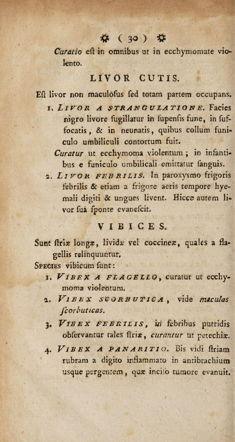 # ( 30!) # Curatio eftin omnibus ut in ecchymomate vio¬ lento. LIVOR CUTIS. Eft livor non macuiofus fed totam partem occupans, i, Livor a strangulatione. Facies nigro livore fugillatur in fupenfis fune, in fuf- focatis, & in neunatis, quibus collum funi¬ culo umbiliculi contortum fuit. Curatur ut ecchymoma violentum ; in infanti¬ bus e funiculo umbilicali emittatur fanguis. a* Livor febrilis. In paroxysmo frigoris febrilis & etiam a frigore aeris tempore hye- mali digiti 3c ungues livent. Hicce autem li¬ vor fua fponte evanefcit, VIBICES. • ■' v - ' . V \ Sunt (Iris longx, Uvida; vel coccinea, quales a fla¬ gellis relinquuntur. Species vibicum funt: j. Vibex a flagello, curatur ut ecchy¬ moma violentum. a. Vibex scorbutica, vide maculas fcorbuticas. 3. Vibex febrilis, £ri febribus putridis obfervantur tales flrix, curantur ut petechix. 4. Vibex a panaritio. Bis vidi firiam rubram a digito inflammato in antibrachium usque pergentem, qux incilo tumore evanuit. /