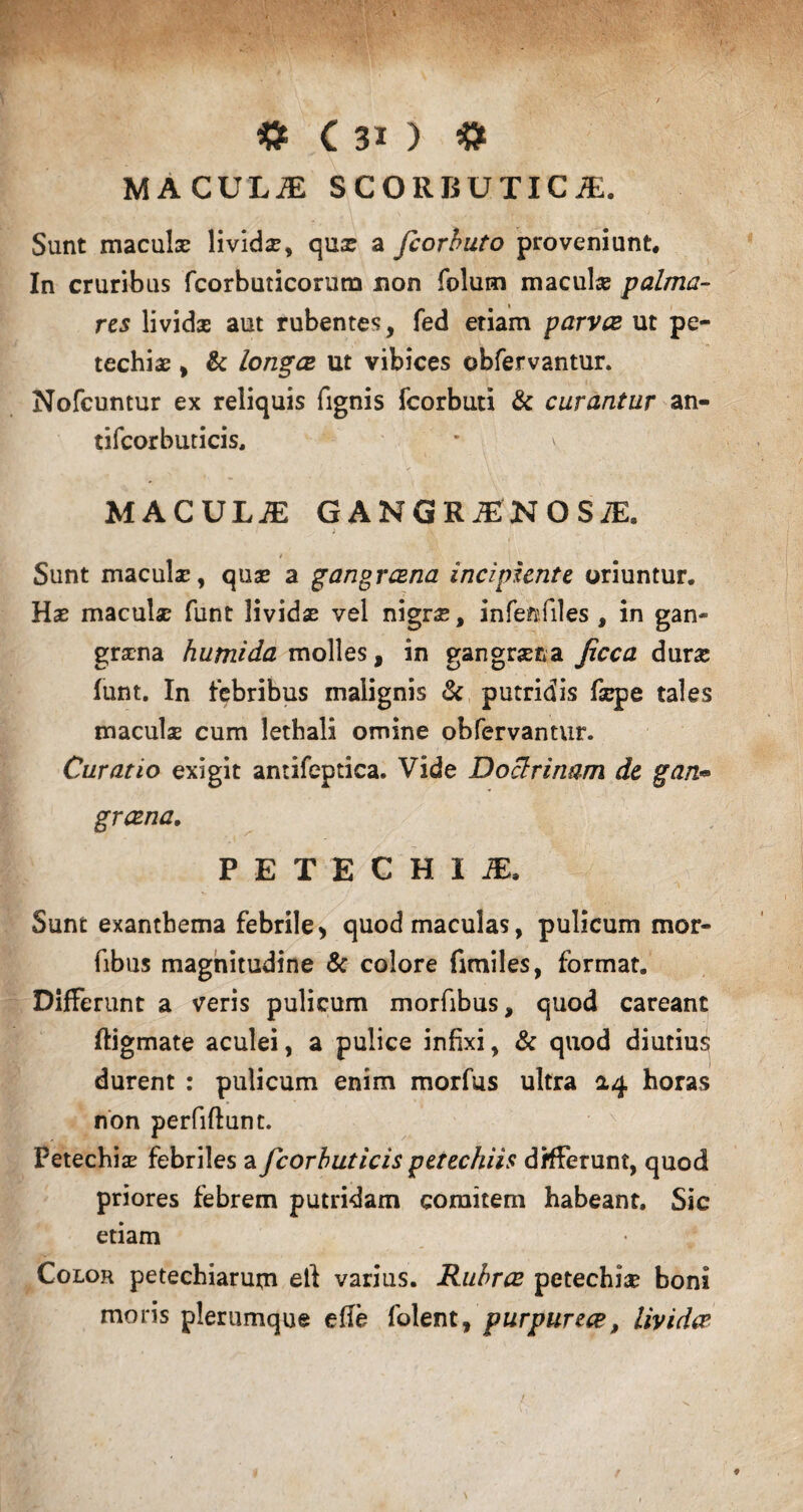 MACULiE scorbutica;. Sunt maculae lividae, quae a fcorbuto proveniunt. In cruribus fcorbuticorum non folum maculae palma¬ res lividas aut rubentes, fed etiam parvae ut pe- techiae, & longae ut vibices obfervantur. Nofcuntur ex reliquis fignis fcorbuti & curantur an- tifcorbuticis, MACULiE GANGRiENOSiE. • - ) v ■ Sunt maculae, quae a gangraena incipiente oriuntur. Hae maculae funt lividae vel nigrae, infenfiles , in gan¬ graena humida molles, in gangraena Jicca durae funt. In febribus malignis & putridis faepe tales maculae cum lethali omine obfervantur. Curatio exigit antifeptica. Vide Doclrinam de gan• graena. P E T E C H I JE. Sunt exanthema febrile, quod maculas, pulicum mor- fibus magnitudine & colore fimiles, format. Differunt a veris pulicum morfibus, quod careant ftigmate aculei, a pulice infixi, & quod diutius durent : pulicum enim morfus ultra 0,4 horas non perfiffunt. Petechiae febriles a fcorbuticis petechiis differunt, quod priores febrem putridam comitem habeant. Sic etiam Color petechiarum eft varius. Rubrae petechiae boni moris plerumque efle folent, purpureae, lividae