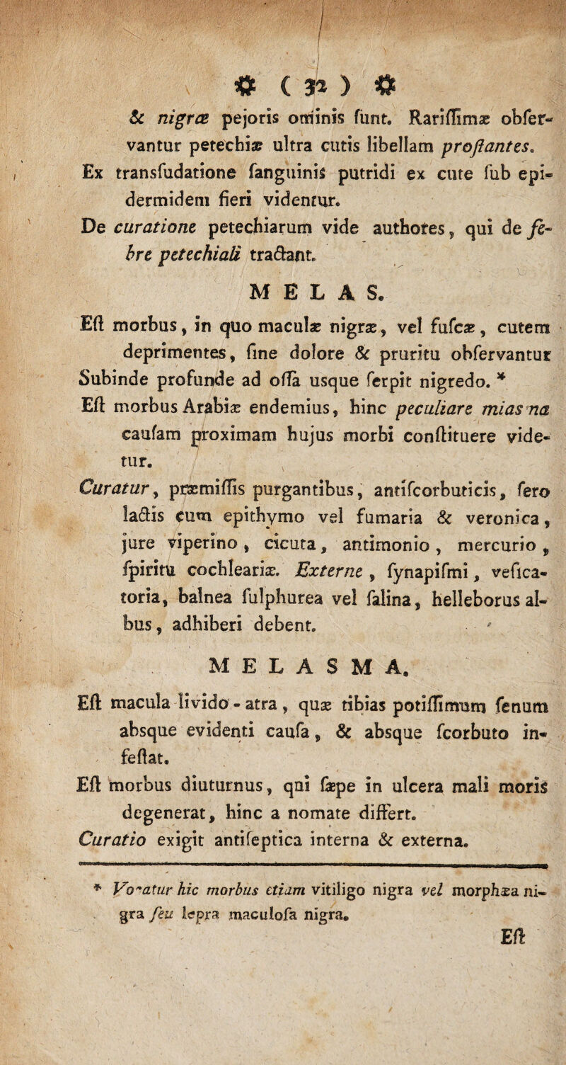 & nigras pejoris ominis funt. Rariffimse obfer- vantur petechia? ultra cutis libellam proflantes. Ex transfudatione fanguinis putridi ex cute fub epi¬ dermidem fieri videntur» De curatione petechiarum vide authotes, qui de fe¬ bre pcttchiali tradant» 1 V* . 1 . , /ti - ■' Vv M E L A S. Eft morbus, in quo maculae nigras, vel fufca?, cutem deprimentes, fine dolore & pruritu obfervantur Subinde profunde ad offa usque ferpit nigredo. * Eft morbus Arabias endemius, hinc peculiare mias na caufam proximam hujus morbi conftituere vide¬ tur. Curatur, pcsemiflis purgantibus, antifcorbuticis, fero ladis cum epithymo vel fumaria & veronica, jure viperino , cicuta, antimonio , mercurio , fpiritu cochlearia. Externe , fynapifmi, vefica- toria, balnea fulphurea vel falina, helleborus al¬ bus, adhiberi debent» M E L A S M A. Eft macula livido - atra , quse tibias potiffimum fenum absque evidenti caufa, & absque fcorbuto in- feftat. Eft morbus diuturnus, qui fepe in ulcera mali moris degenerat, hinc a nomate differt. Curatio exigit antifeptica interna & externa. * Vocatur hic morbus etiam vitiligo nigra vel morpJisa ni¬ gra feu lepra maculofa nigra. Eft