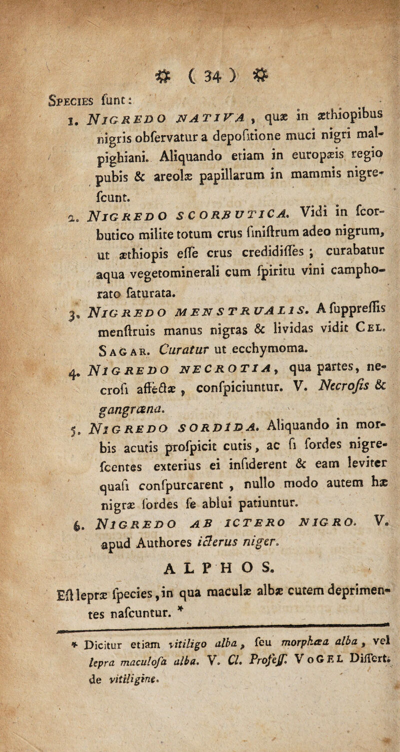 Species fune: i. Nigredo nativa , quae in zthiopibus nigris obfervatur a depolitione muci nigri mal- pighiani. Aliquando etiam in europaris regio pubis & areolse papillarum in mammis nigre- fcunt. a. Nigredo scorbutica. Vidi in fcor- butico milite totum crus hniftrum adeo nigrum, ut aethiopis effe crus credidifles ; curabatur aqua vegetominerali cum fpiritu vini campho- rato faturata. 3. NlG RED O M EN S T RUAL1S. A fupprefllS menftruis manus nigras & lividas vidit Cel, Sagar. Curatur ut ecchymoma. 4. Nigredo necrotia, qua partes, ne- crofi affe&ae , confpiciuntur. V, Nccrofis tk gangreena. 5. Nigredo sordida. Aliquando in mor¬ bis acutis profpicit cutis, ac fi fordes nigre- fcentes exterius ei infiderent & eam leviter quafi confpurcarent , nullo modo autem hx nigras fordes fe ablui patiuntur. 4* Nigredo ab ictero nigro. V. apud Authores icterus niger; A L P H O S* Eftleprx fpecies ,in qua maeulse albse cutem deprimen¬ tes nafcuntur. * * Dicitur etiam vitiligo alba, feu morph.eea alba , vel lepra maculofa alba. V. Cl« ProfeJJl VoGEL Differt* de vitiligine.