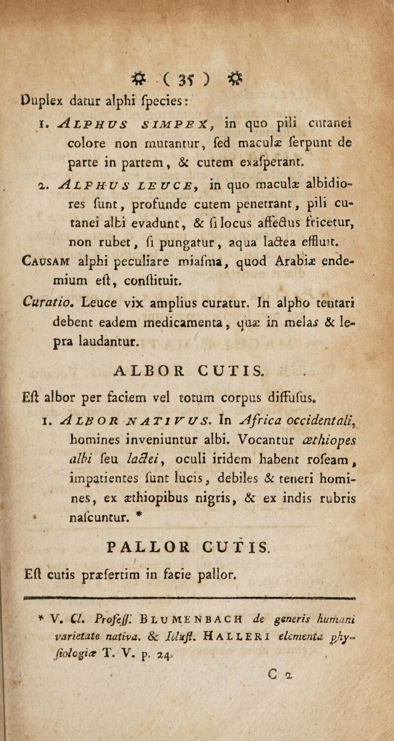 # ( 3? ) & Duplex datur alphi fpecies: i. Alphus simpeX, in quo pili cutanei colore non mutantur, fed maculse ferpunt de parte in partem, & cutem exafperant. a. Alphus leuce, in quo macula; albidio¬ res funt, profunde cutem penetrant, pili cu¬ tanei albi evadunt, & fi locus affe&us fcicetur, non rubet, fi pungatur, aqua la&ea effluit. Causam alphi peculiare miafma, quod Arabiae ende- mium eft, conlfituit. Curatio. Leuce vix amplius curatur. In alpho tentari debent eadem medicamenta, quse in mela£ & le¬ pra laudantur. ALBOR CUTIS. Eft albor per faciem vel totum corpus diffufus. i. Aleor nativus. In Africa occidentali, homines inveniuntur albi. Vocantur cethiopes albi feu laclei, oculi iridem habent rofeam t impatientes funt lucis, debiles & teneri homi¬ nes, ex Aethiopibus nigris, & ex indis rubris • nafcuntur. * PALLOR CUTIS. Eft cutis praeferrim in facie pallor. * V. Cl. Profeff’. BluMENBACH de generis humani varietate nativa. 8c Iiluft. HaLLERI elementa yfhy~ (iologice T. V. p. 24,