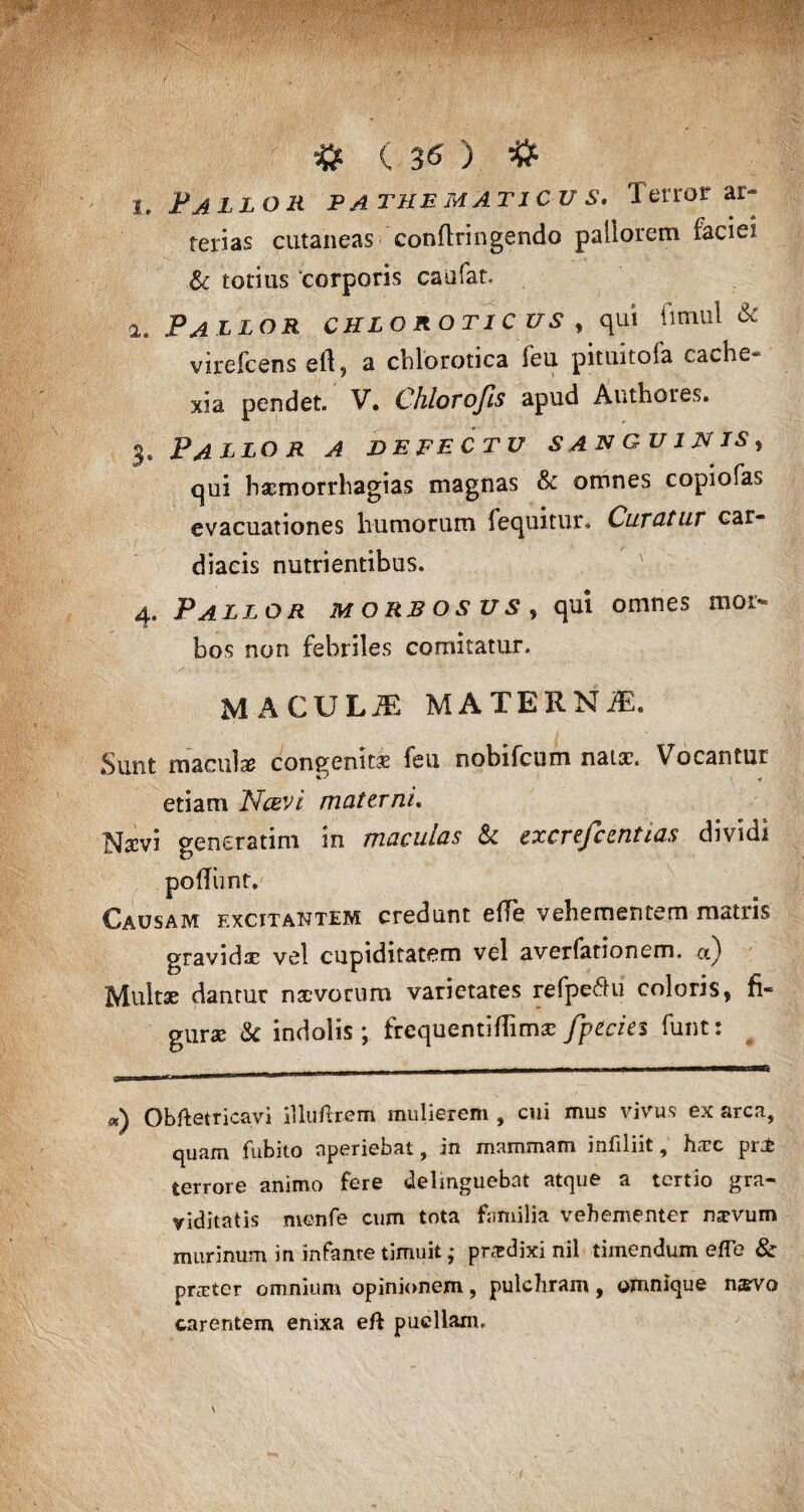 i. Fallor pa the maticu s. Terror ar¬ terias cutaneas conftringendo pallorem faciei & totius corporis caufat. a. Pallor chlorotic us , qui fimul & virefcens eft, a cblorotica feu pituitofa cache¬ xia pendet. V. Chlorofis apud Authores. 3. Pallor a defectu sanguinis, qui haemorrhagias magnas & omnes copiofas evacuationes humorum fequitur. Curatur car- diacis nutrientibus. 4. Pallor morbosus , qui omnes mor¬ bos non febriles comitatur. MACULiE MATERNiE. Sunt macula congenitse feu nobifcum natx. Vocantur etiam Ncevi materni, Na?vi generarim in maculas & excrefccntias dividi poliunt. Causam excitantem credunt effe vehementem matris gravidae vel cupiditatem vel averfationem. cc) Multae dantur naevorum varietates refpecfu coloris, fi- gurae & indolis; frequentiffimae fpecies funt: m) Obftetricavi iiluilrem mulierem , cui mus vivus ex arca, quam fubito aperiebat, in mammam infiliit, hzrc pr£ terrore animo fere delmguebat atque a tertio gra¬ viditatis menfe cum tota familia vehementer mrvum murinum in infante timuit; prodixi nil timendum effe & praiter omnium opinionem, pulchram, omnique n$vo carentem enixa eft puellam.