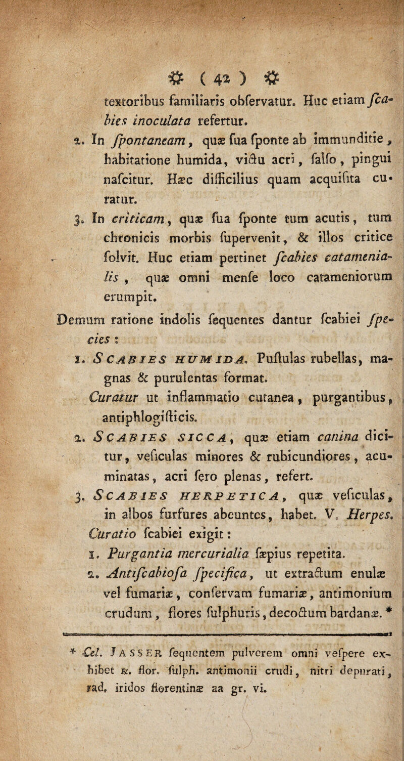 > # ( 4* * ) * textoribus familiaris obfervatur. Huc etiam fca- bies inoculata refertur. %. In fpontantam, quae fua fponte ab immunditie , habitatione humida, viclu acri, falfo, pingui nafcitur. Haec difficilius quam acquifita cu¬ ratur. J® In criticam, quae fua fponte tum acutis, tum chronicis morbis fupervenit, Sc illos critice folvit, Huc etiam pertinet fcahies catamenia- lis , quae omni menfe loco catameniorum erumpit. Demum ratione indolis fequentes dantur fcabiei fpe~ cies : i. Scabies humida, Pullulas rubellas, ma¬ gnas & purulentas format. Curatur ut inflammatio cutanea, purgantibus f antiphlogi(licis. a. Scabies sicca , quae etiam canina dici¬ tur , veficulas minores & rubicundiores, acu¬ minatas , acri fero plenas, refert. 3. Scabies herpe tic a , quae veficulas, in albos furfures abeuntes, habet. Ve Herpes. Curatio fcabiei exigit: I. Purgantia mercurialia faepius repetita, a. Antifcabiofa fpecifica, ut extraftum enulae vel furnarias, confervam furnariae, antimonium crudum, flores fulphuris, deco&um bardanas. * ..11 .f ,.w ■ -wr-: , , „J * Cei. JASSER fequentem pulverem omni vefpere ex¬ hibet r. flor, fulph. antimonii crudi, nitri depurati, rad, iridos fforentins aa gr. vi.