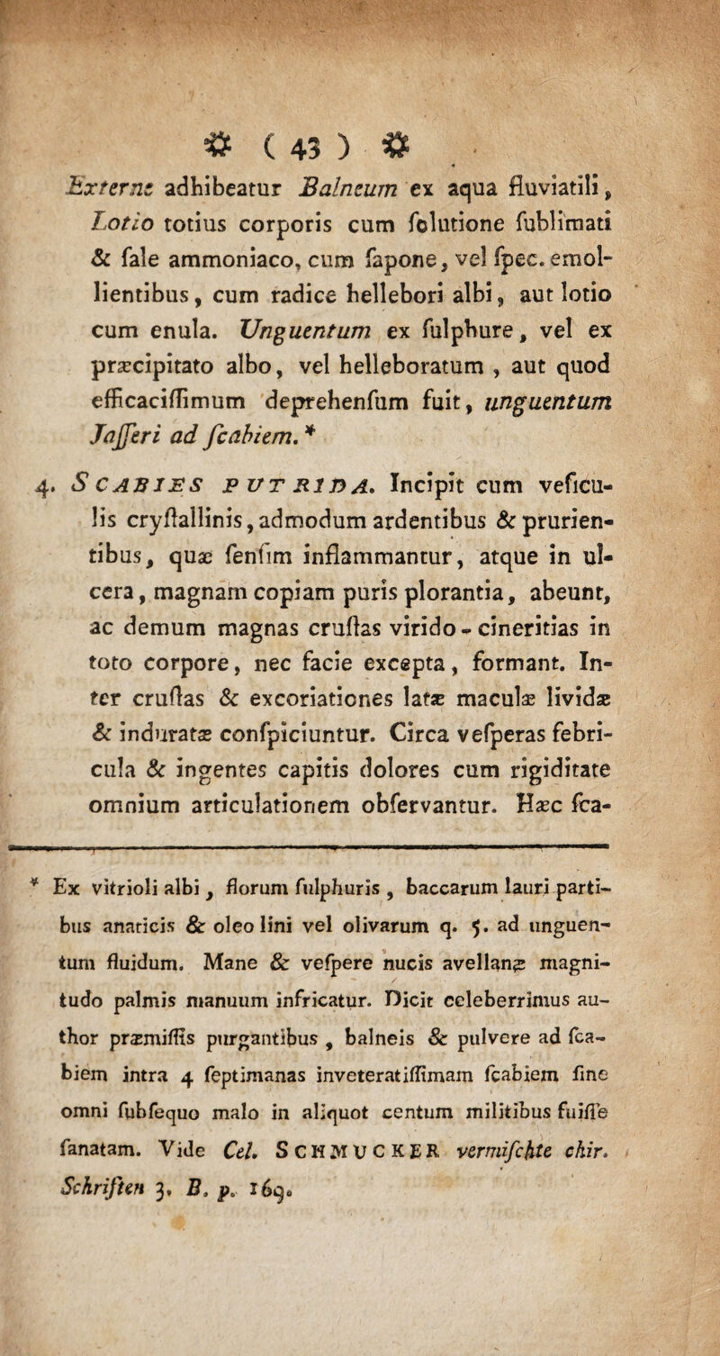 >* .Externe adhibeatur Balneum ex aqua fluviatili, Lotio totius corporis cum folutione fublimati & fale ammoniaco, cum fapone, vel fpec. emol¬ lientibus, cum radice hellebori albi, aut lotio cum enula. Unguentum ex fulphure, vel ex prascipitato albo, vel helleboratum , aut quod efficaciflimum deprehenfum fuit, unguentum Jajferi ad fcabiem. * 4. Scabies putrida. Incipit cum veficu- lis cryflallinis,admodum ardentibus & prurien¬ tibus, quae fentim inflammantur, atque in ul¬ cera , magnam copiam puris plorantia, abeunt, ac demum magnas cruflas virido-cineritias in toto corpore, nec facie excepta, formant. In¬ ter cruflas & excoriationes latas maculae lividae & induratas confpiciuntur. Circa vefperas febri¬ cula & ingentes capitis dolores cum rigiditate omnium articulationem obfervantur. Haec fea- .. -i— • -1.1 i. ■■■■ 1 . 1 . '' * Ex vitrioli albi , florum fulphuris , baccarum lauri parti¬ bus anaricis & oleo lini vel olivarum q. 5. ad unguen¬ tum fluidum. Mane & vefpere nucis avellana magni¬ tudo palmis manuum infricatur. Dicit celeberrimus au- thor prasmiflts purgantibus , balneis & pulvere ad fca¬ biem intra 4 feptimanas inveteratiflimam fcabiem fine omni fubfequo malo in aliquot centum militibus fuifle fanatam. Vide Cei. ScHMUCKER vermifcfite ckir. Sckrifun 3, B. p0 169.