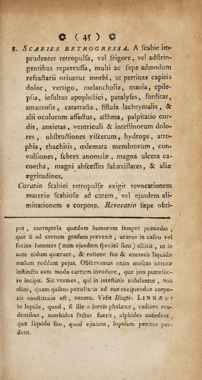 © (40 © Scabies retrogressa. A fcabie im¬ prudenter retropulfa, vel frigore, vel adflnn- gentibus repercuffa, multi ac fepe admodum refra^arii oriuntur morbi, ut pertinax capitis dolor, vertigo, melancholia, mania, epile- pfia, infultus apopleffici, paralyfes, furditas, amaurofis, catarrada , fiflula lachrymalis, 8c alii oculorum affectus, allhma, palpitatio cor¬ dis, anxietas, ventriculi & intefiinorum dolo¬ res , oblfrudiones vifcerum, hydrops, atro¬ phia , rhachitis, oedemata membrorum , con- vulfiones, febres anomale , magna ulcera ca¬ co eth a , magni abfceffus fubaxillares, & aliae segritudines. Curatio fcabiei retropulfa* exigit revocationem materias fcabiofas ad cutem , vel ejusdem eli¬ minationem e corpore. Revocatio fepe obti- pat , corruptela quadam humorum femper procedat , qus fi ad certum gradum pervenit, acaros in cafeo vel farina latentes ( nam ejusdem fpeciei funt) allicit, ut in cute nidum quzrant, Sc rolione fua & excretis liquidis malum reddant pejus. Gbfervanius enim mujfcas natura inftindu eam modo carnem invadere , qua: jam putrefce- re incipit. Sic vermes, qui in inteftinis nidulantur , non alios, quam quibus peculiaris ad eos recipiendos corpo¬ ris con/litutio eif , vexant. Vidit ILlujir. LIN N JE u s in lupulo, quod , fi ille a larvis phalamz, radices ero*» dentibus , morbidus fa&us fuerit, alphides accedant , qua; liquido fuo, quod ejiciunt, lupillum penitus per¬ dunt.