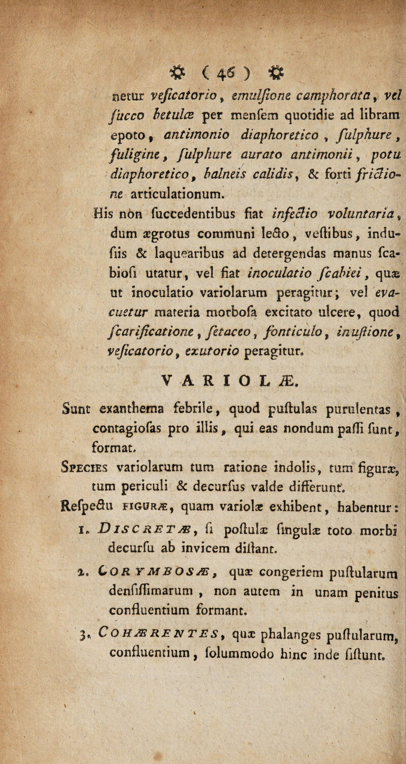 f f # (4 s > # netur veficatorio, emuljione camphorata, vf/ fucco betulae per menfem quotidie ad libram epoto , antimonio diaphoretico , fulphure , fuligine, fulphure aurato antimonii, diaphoretico, balneis calidis, & forti frictio¬ ne articulationum. His ndn fuccedentibus fiat infeclio voluntaria, dum aegrotus communi le&o, veftibus, indu- fiis 3c laquearibus ad detergendas manus fca- biofi utatur, vel fiat inoculatio fcabiei f qus; ut inoculatio variolarum peragitur; vel eva¬ cuetur materia morbofa excitato ulcere, quod fcarificatione , fetae eo ? fonticulo, inuflione, veficatorio, exutorio peragitur* VARIOLA. Sunt exanthema febrile, quod puftulas purulentas , contagiofas pro illis, qui eas nondum padi funt, format. Species variolarum tura ratione indolis, tum figura:, tum periculi & decurfus valde differunf. Refpeflu figura, quam variolae exhibent, habentur: i* Discretae, fi podulac fingulae toto morbi decurfu ab invicem diilant. COR TMBOSAi, quae congeriem pullularum denfidimarum , non autem in unam penitus confluentium formant. 3«. Cohaerentes, quae phalanges pullularum, confluentium, iolummodo hinc inde fiflunt.