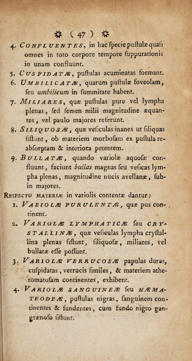 4. Confl uE n T E s, in hac fpecie puftulx quah omnes in toto corpore tempore fuppurationis in unam confluunt. > 5. C us p id at M, puflulas acuminatas formant. 6. Umbilicatas, quarum puftulx foveolam, feu umbilicum in fummitate habent. 7. Miliares, qux puflulas pure vel lympha plenas, fed femen milii magnitudine aequan¬ tes , vel paulo majores referunt. 8. S iliqu o s A, qux veflculas inanes ut fili quas fiflunt, ob materiem morbofarn ex pufiula re- abforptam & interiora petentem. s). Bullata, quando variolae aquofae con¬ fluunt, faciunt bullas magnas feu veficas lym¬ pha plenas, magnitudine nucis avellanae, fub- in majores. Respectu matere* in variolis contentae dantur: 1. Vaeio lje pur ulenta, qua: pus con¬ tinent. a. VARIOLA LYMPHATICAS feu CRY- S T AL L1N A y qux veficulas lympha cryflal- lina plenas fiflunt, filiquofx, miliares, vel bullatx efle pofliint. 3. Variola: verrucosae papulas duras, cufpidatas, verrucis fimiles, & materiem athe- romatofam continentes, exhibent. 4. Variola sanguinea feu hama¬ te ode ae y puflulas nigras, fanguinem con¬ tinentes & fundentes, cura fundo nigro gan- grxnofo fiflunt.