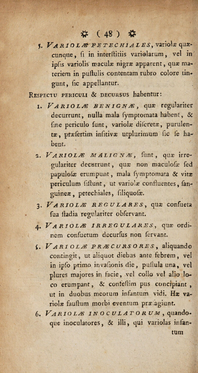 $. VaRIOLMPETECRIALES, variolae qua¬ cunque , fi in interftitiis variolarum, vel in ipfis variolis' maculae nigrae apparent, quae ma¬ teriem in pullulis contentam rubro colore tin¬ gunt, fic appellantur. Respectu periculi & decursus habentur: 1. Variola benignae, quae regulariter decurrunt, nulla mala fymptomata habent, Sc fme periculo funt, variolae difctetas, purulen¬ tas, praefertim infitivae utplurimum fic fe ha¬ beat. а. Variolae m alig n je , funt, quas irre- gulariter decurrunt, qua: non maculofe fed papulate erumpunt, mala fymptomata & vitae periculum fiftunt, ut variolae confluentes, fan- guineae, petechiales, filiquote. 3. Variolae reg ulares , qu& confueta fua fladia regulariter obfervant. 4. Variola irregulares, quae ordi¬ nem confuetum decurfus non fervant. {. Variolae praecursores, aliquando contingit, ut aliquot diebus ante febrem, vel in ipfo primo invafionis die, pullula una, vel plures majores in facie, vel collo vei alio lo¬ co erumpant, & conteflim pus concipiant , ut in duobus meorum infamum vidi. Hse va¬ riolae fauftum morbi eventum praefagiunt. б. Variolae inoculatorum, quando¬ que inoculatores, & illi, qui variolas infan- turn