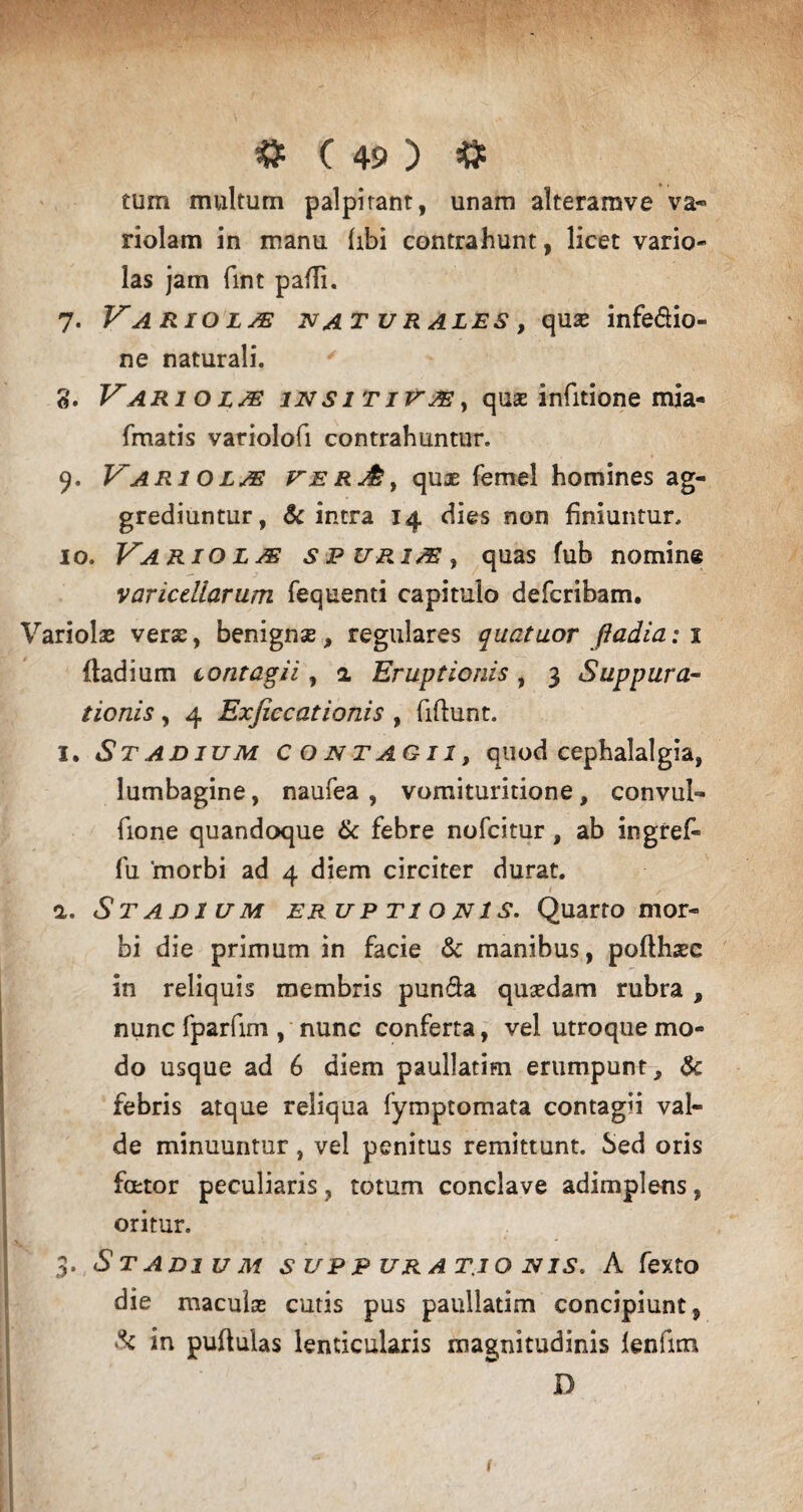 tum multum palpitant, unam alteramve va« riolam in manu libi contrahunt, licet vario- las jam fint padi. 7. Variola naturales, quas infe&io- ne naturali. ' g. Vari o lm in s it i vas , quas infitione mia- fmatis variolofi contrahuntur. 9. Variola ver&, quas femel homines ag¬ grediuntur, & intra 14 dies non finiuntur. 10. Vario l /e s p uri as , quas fub nomine varicdlarum fequenti capitulo defcribam. Variolas verae, benignse, regulares quatuor fiadiaii ftadium contagii, 2 Eruptionis , 3 Suppura¬ tionis , 4 Exjiccationis , fidunt. 1. Stadium contagii, quod cephalalgia, lumbagine, naufea , vomituritione, convul- fione quandoque & febre nofcitur, ab ingref- fu 'morbi ad 4 diem circiter durat. 2. Stadium eruptionis. Quarto mor¬ bi die primum in facie & manibus, polthaec in reliquis membris pun&a quasdam rubra , nunc fparfim , nunc conferta, vel utroque mo¬ do usque ad 6 diem paullatim erumpunt, & febris atque reliqua fymptomata contagii val¬ de minuuntur, vel penitus remittunt. Sed oris fcetor peculiaris, totum conclave adimplens, oritur. 3. Stadium suppurationis. A fexto die maculas cutis pus paullatim concipiunt, & in pullulas lenticularis magnitudinis lenfitn D i