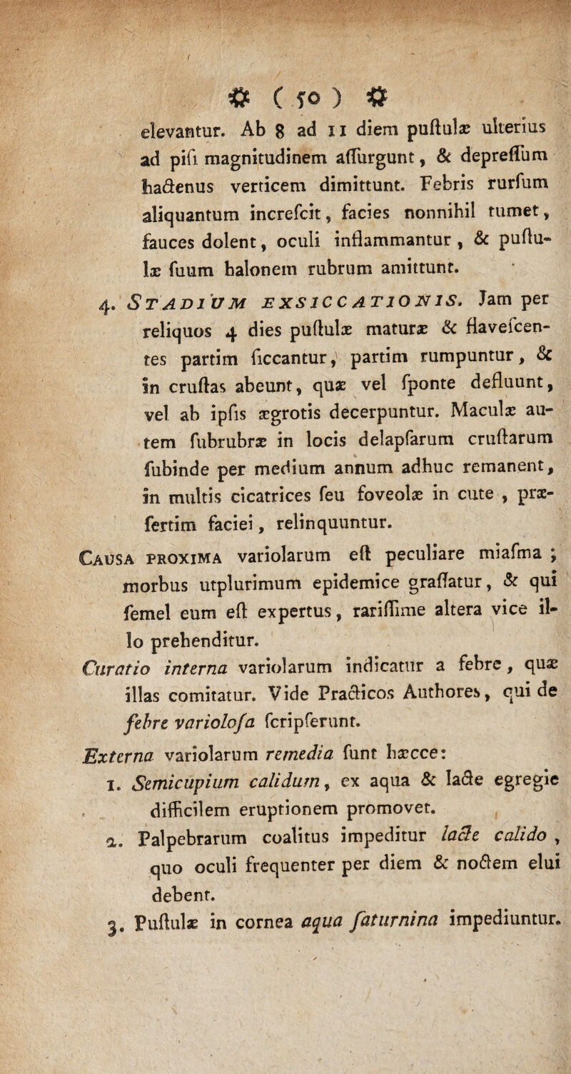 illv # ( fO ) $ elevantur. Ab 8 ad ii diem puftul® ulterius ad pifi magnitudinem affurgunt, & deprefTum liadenus verticem dimittunt. Febris rurfum aliquantum increfcit, facies nonnihil tumet, fauces dolent, oculi inflammantur , & pudu- 1® fuum halonem rubrum amittunt. 4. &TAD1 UM EXSICCATIONIS. Jam per reliquos 4 dies pudui® matur® & fiavefcen- tes partim ficcantur, partim rumpuntur, Sc in crudas abeunt, qu® vel fponte defluunt, vel ab ipfis xgrotis decerpuntur. Macul® au¬ tem fubrubr® in locis delapfarum crudarum fubinde per medium annum adhuc remanent, in multis cicatrices feu foveol® in cute , prae- fertim faciei, relinquuntur. Causa proxima variolarum eft peculiare miafma ; morbus utplurimum epidemice gradatur, & qui femel eum ed expertus, rarifFime altera vice il¬ lo prehenditur. Curatio interna variolarum indicatur a febre, qu® illas comitatur. Vide Pracficos Authores, qui de febre variola/a fcripferunt. Externa variolarum remedia funt h®cce: I. Semictipiurn calidum, ex aqua Sc lacie egregie difficilem eruptionem promovet. a. Palpebrarum coalitus impeditur lacie calido , quo oculi frequenter per diem & noftem elui debent. 3* Pudui® in cornea aqua faturnina impediuntur.