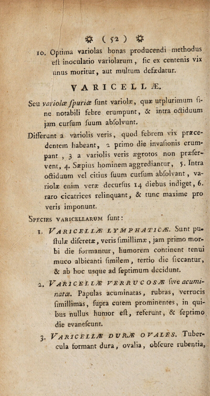 / : > , # C f* ) * io. Optima variolas bonas producendi methodus eli; inoculatio variolarum , fic ex centenis vix nnus moritur, aut multum defxdatur. VARlCELLiE. Seu vciviolcB fp urice funt variolae, quae utplurimum fi¬ ne notabili febre erumpunt, & intra odiduum jam curfum fuum abfolvunt. Differunt a variolis veris, quod febrem vix prxce- dentem habeant, a primo die invafionis erum¬ pant , 3 a variolis veris aegrotos non prxfer» ventj 4. Saepius hominem aggrediantur, 5* lutra o&iduum vel citius fuum curfum abfolvant, va¬ riolae enim verae decurfus 14 diebus indiget, 6. raro cicatrices relinquant , &c tunc maxime pro ® o veris imponunt, Species varicellarum funt: 1, Varicella lymphatica. Sunt pu* flulx diferetx, veris rimiliimx , jam primo mor¬ bi die formantur, humorem continent tenui muco albicanti fimilem, tertio die ficcantur, & ab hoc usque ad feptimum decidunt. a. Varicella verrucosa rive acumi¬ nata. Papulas acuminatas, rubras, verrucis fimillimas, fupra cutem prominentes, in qui¬ bus nullus humor eri, referunt, & feptimo die evanefeunt. je Varicella dura ovales. Tuber¬ cula formant dura f ovalia, oblcure rubentia,