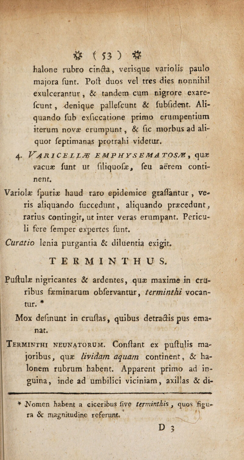 & < 5J ) ’ # halone rubro cin&a, verisque variolls paulo majora funt. Poli duos vel tres dies nonnihil exulcerantur, & tandem cum nigrore exare- fcunt, denique paliefcunt & fubhdent» Ali¬ quando fub exficcatione primo erumpentium iterum novse erumpunt, & fic morbus ad ali*3 quot feptimanas protrahi videtur. 4. Varice e mp hy s e matosm , quas vacuas funt ut filiquofas, feu aerem conti¬ nent. Variola fputix haud raro epidemice gtaflantur , ve¬ ris aliquando fuccedunt, aliquando procedunt, rarius contingit, ut inter veras erumpant. Pericu¬ li fere femper expertes funt. Curatio lenia purgantia & diluentia exigit. TERMINTHUS. Puflulas nigricantes & ardentes, qu«e maxime in cru¬ ribus facminarum obfervantur, terminthi vocan¬ tur. * ' Mox definunt in cruflas, quibus detrahis pus ema¬ nat. Terminthi neunatorum. Conflant ex puflulis ma¬ joribus, quas lividam aquam continent, & ha- lonem rubrum habent. Apparent primo ad in¬ guina, inde ad umbilici viciniam, axillas & di- mm— ■ ' ■■■■■ ■ ■ ■ ■■■ 11 1111 » , ■ 1 ■ ■ 1 » 1 ■■ ■■ ^ '» rm^m * Nomen habent a ciceribus five ter minthis , quos 'ifigu* ra & magnitudine referunt. D 2