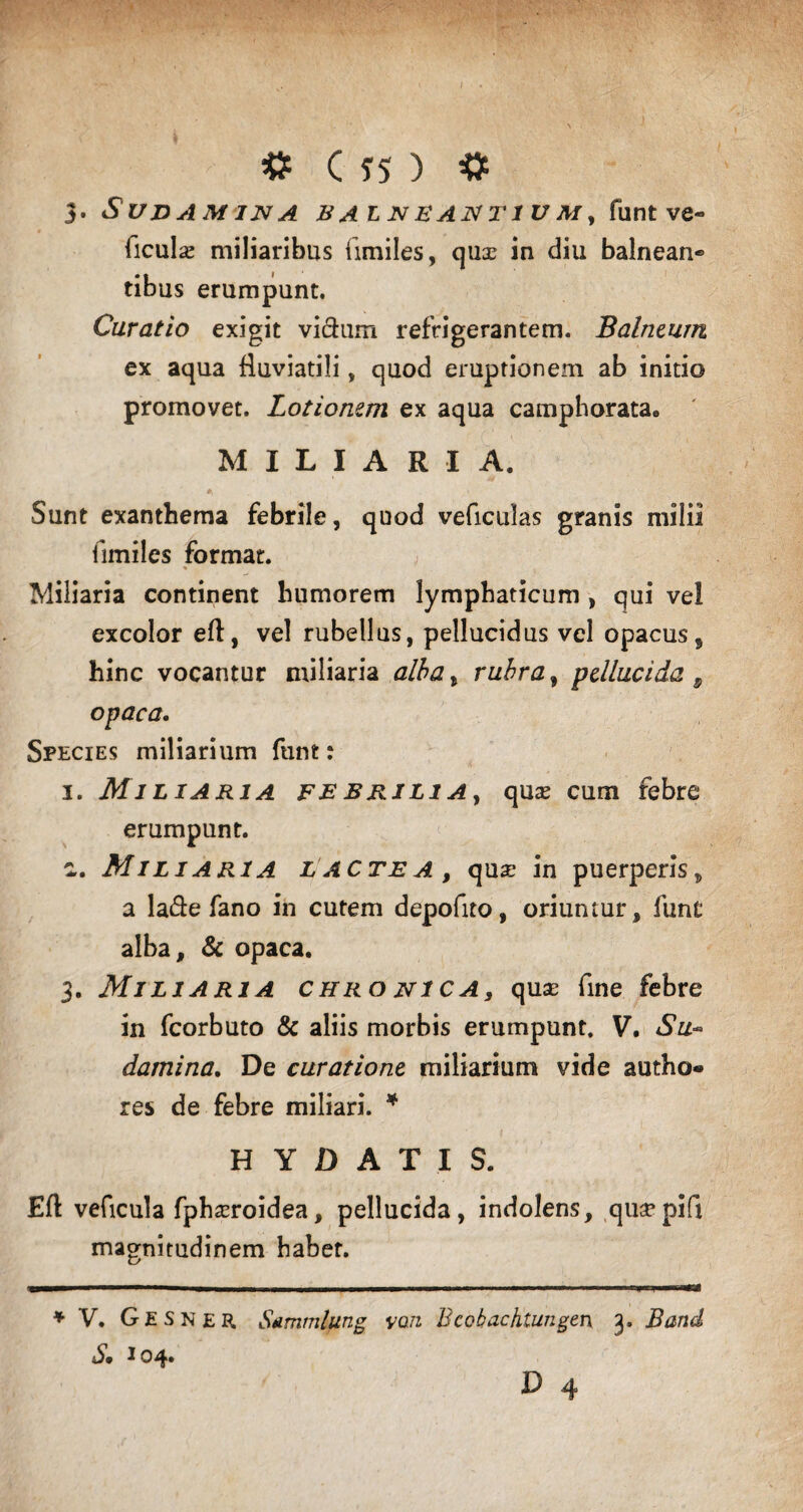 3. BALNEANT1U A/, funt ve« ficulas miliaribus iimiles, quas in diu balnean® tibus erumpunt. Curatio exigit vicium refrigerantem. Balneum ex aqua fluviatili, quod eruptionem ab initio promovet. Lotionem ex aqua camphorata. MILIARIA. Sunt exanthema febrile, quod veficulas granis milii iimiles format. % Miliaria continent humorem lymphaticum , qui vel excolor eft, vel rubellus, pellucidus vel opacus, hinc vocantur miliaria alba, rubra, pellucida 9 opaca. Species miliarium funt: 1. Miliaria febrilia, quas cum febre erumpunt. c,. Miliaria lacte a , quas in puerperis , a la&e fano in cutem depofito, oriuntur, fune alba, & opaca. 3. Miliaria chro ni ca, quas fine febre in fcorbuto & aliis morbis erumpunt. V. Su~ damina. De curatione miliarium vide autho- res de febre miliari. * H Y D A T I S. Eft veficula fphasroidea, pellucida, indolens, quaspifi magnitudinem habet. * V. GESNER Sammlung vari Bcobachiungen 3. Band