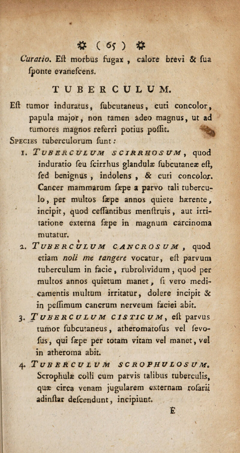 Curatio. Eft morbus fugax , calore brevi & fua fponte evanefcens. ' TUBERCULUM. Eft tumor induratus, fubcutaneus, cuti concolor, papula major, non tamen adeo magnus, ut ad tumores magnos referri potius poftit. . Species tuberculorum funt: i. Tuberculum s c irruo s um , quod induratio feu fcirrhus glandula: fubcutanea: eft, fed benignus , indolens , & cuti concoloj*. Cancer mammarum faepe a parvo tali tubercu¬ lo , per multos fsepe annos quiete haerente, incipit, quod ceftantibus menftruis, aut irri¬ tatione externa f$pe in magnum carcinoma mutatur. a. Tuberculum cancros um , quod etiam noli me tangere vocatur, eft parvum tuberculum in facie, rubrolividum , quod per multos annos quietum manet, fi vero medi¬ camentis multum irritatur, dolere incipit & in peflimum cancrum nerveum faciei abit. 3. Tuberculum cistic u m , eft parvus tumor fubcutaneus, atheromatofus vel fevo- fus, qui fa:pe per totam vitam vel manet, vel in atheroma abit. 4. Tuberculum scrophulosum. Scrophula: colli cum parvis talibus tuberculis, quae circa venam jugularem externam rofarii adinftar defeendunt, incipiunt» & \